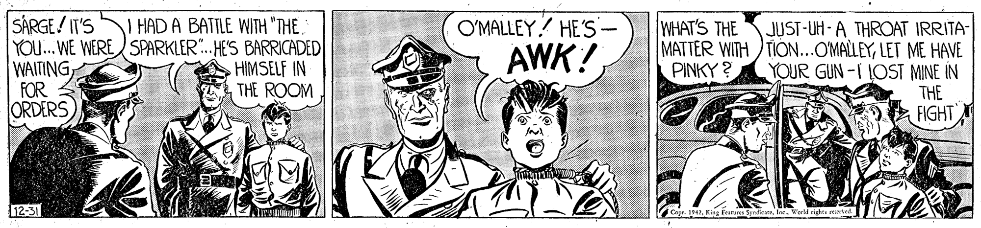 Drawing OCR: SÁRGE/ IT'S YOU... WE WERE SPARKLER. HE'S BARRICADED WAITINGFOR ORDERS I HAD A BATTLE WITH "THE. O'MALLEY? HE'S- WHAT'S THE JUST-UH-A THROAT IRRITA- MATTER WITH )TION...OMALLEYLET ME HAVE YOUR GUN-I LOST MINE IN THE FIGHT AWK! PINKY ? HIMSELF IN THE ROOM 12-31 Ct1942World rights rerbed SÁRGE/ IT'S YOU... WE WERE SPARKLER. HE'S BARRICADED WAITINGFOR ORDERS I HAD A BATTLE WITH "THE. O'MALLEY? HE'S- WHAT'S THE JUST-UH-A THROAT IRRITA- MATTER WITH )TION...OMALLEYLET ME HAVE YOUR GUN-I LOST MINE IN THE FIGHT AWK! PINKY ? HIMSELF IN THE ROOM 12-31 Ct1942King Features SyndicateWorld rights rerbed