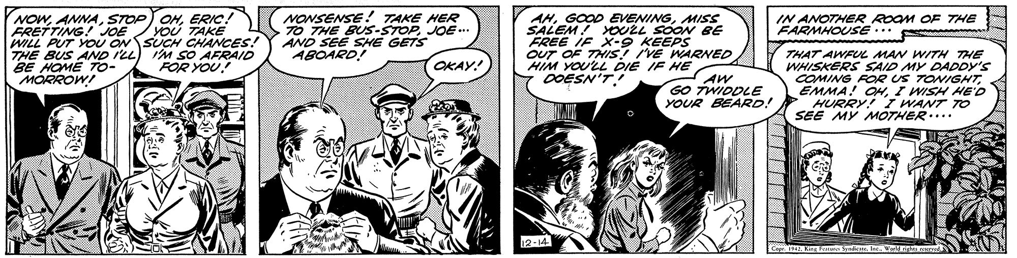 Conversation OCR: NOWERIC! FRETTING! JOE WILL PUT YOU ON SUCH CHANCES! THE BUS AND I'LL) I'M SO AFRAID BE HOME TO- MORROW! NONSENSE! TAKE HER TO THE BUs-STOPJOE-.. AND SEE SHE GETS ABOARD! IN ANOTHER ROOM OE THE FARMHOUSE.. AHMISS SALEM! OULL SOON BE FREE IF X-9 KEEPS OUT OF THIS! IVE WARNED HIM YOU'LL DIE IF HE OOESN'TYOU TAKE www. THAT AWFUL MAN WITH THE WHISKERS SAID MY DADDY'S COMING FOR US TONIGHTI WISH HE'D HURRY! I WANT TO SEE MY MOTHER.... FOR YOU! OKAY! AW GO TWIDDLE YOUR BEARD! 12-14 Copr. 1942. King Feateres Syndiate. Inc. NOWSTOP OHERIC! FRETTING! JOE WILL PUT YOU ON SUCH CHANCES! THE BUS AND I'LL) I'M SO AFRAID BE HOME TO- MORROW! NONSENSE! TAKE HER TO THE BUs-STOPJOE-.. AND SEE SHE GETS ABOARD! IN ANOTHER ROOM OE THE FARMHOUSE.. AHGOOD EVENINGMISS SALEM! OULL SOON BE FREE IF X-9 KEEPS OUT OF THIS! IVE WARNED HIM YOU'LL DIE IF HE OOESN'TYOU TAKE www. THAT AWFUL MAN WITH THE WHISKERS SAID MY DADDY'S COMING FOR US TONIGHTEMMA! HI WISH HE'D HURRY! I WANT TO SEE MY MOTHER.... FOR YOU! OKAY! AW GO TWIDDLE YOUR BEARD! 12-14 Copr. 1942. King Feateres Syndiate. Inc.