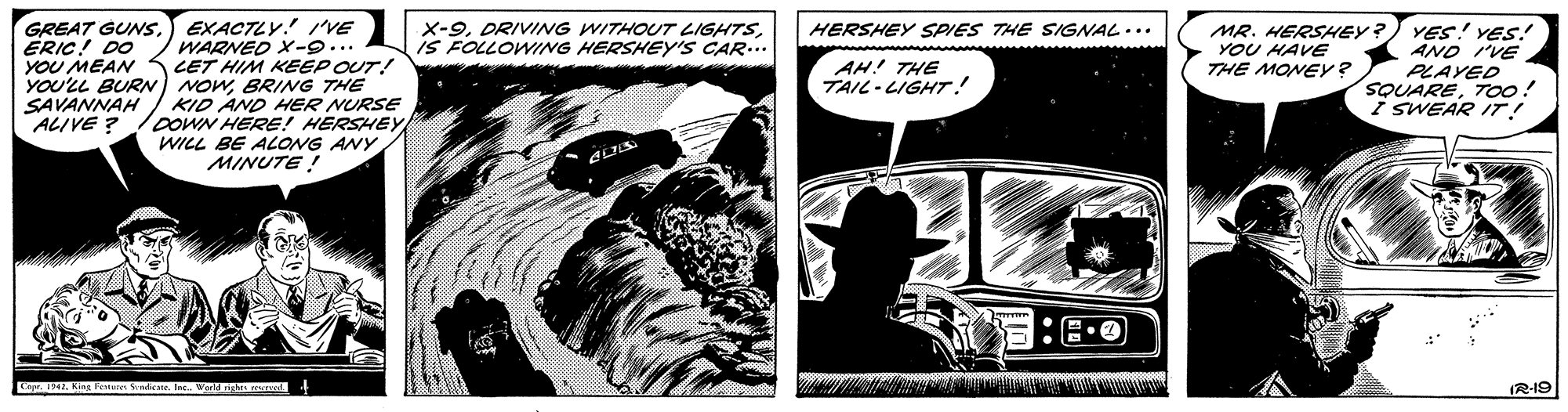 Comics OCR: GREAT GUNS.) EXACTLY! VE WARNED X-9... LET HIM KEEP OUT! YOU'LL BUR) NowBRING THE KID AND HER NURSE COWN HERE! HERSHEY WILL BE ALONG ANY X-9is FOLLOWING HERSHEY'S CAR... MR. HERSHEY?) YES! YES! YOU HAVE THE MONEY? HERSHEY SPIES THE SIGNAL... ERIC! DO YOU MEAN AND I'VE AH! THE TAIL - LIGHT! PLAYED SQUARETOo! i SWEAR IT! SAVANNAH ALIVE ? MINUTE ! Lo . Kine eie Senticane. Ine. World ngtes oe (R-19 GREAT GUNS.) EXACTLY! VE WARNED X-9... LET HIM KEEP OUT! YOU'LL BUR) NowBRING THE KID AND HER NURSE COWN HERE! HERSHEY WILL BE ALONG ANY X-9DRIVING WITHOUT LIGHTSis FOLLOWING HERSHEY'S CAR... MR. HERSHEY?) YES! YES! YOU HAVE THE MONEY? HERSHEY SPIES THE SIGNAL... ERIC! DO YOU MEAN AND I'VE AH! THE TAIL - LIGHT! PLAYED SQUARETOo! i SWEAR IT! SAVANNAH ALIVE ? MINUTE ! Lo . Kine eie Senticane. Ine. World ngtes oe (R-19