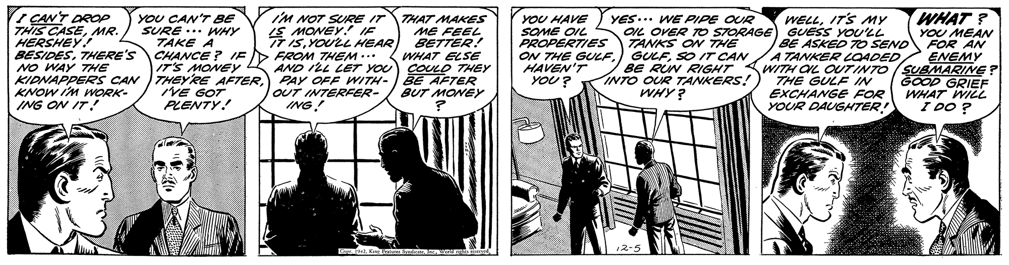 Comic book OCR: iM NOT SURE IT IS MONEY. IE TT ISYOULL HEAR WHAT ? I CAN'T DROP THIS CASEMR. HERSHEY! BESIDESTHERE'S NO WAY THE KIDNAPPERS CAN KNOW IM mORK- ING ON IT! YOU CAN'T BE SURE ... HY TAKE A CHANCE ? IED FROM THEM ... IT'S MONEY THEYRE AFTERNE GOT PLENTY! THAT MAKES ME FEEL BETTER! WHAT ELSE AND ILL LET YOU COULO THEY PAY OFF WITH- BE AFTER BUT MONEY YOU HAVE SOME OIL PROPERTIES ON THE GULFHAVEN'T YOU? YES... WE PIPE OUR OIL OVER TO STORAGE) GUESS YOU'LL TANKS ON THE GULFSO IT CAN BE RUN RIGHT INTO OUR TANKERS! WHY? WELLIT'S MY YOU MEAN FOR AN ENEMY BE ASKED 7O SEND A TANKER COADED WITH OL OUTINTO (SUBMARINE ? THE GULF IN EXCHANGE FOR YOUR DAUGHTER! GOOD GRIEF WHAT WILL I DO ? OUT INTERFER- ING! iM NOT SURE IT IS MONEY. IE TT ISYOULL HEAR WHAT ? I CAN'T DROP THIS CASEMR. HERSHEY! BESIDESTHERE'S NO WAY THE KIDNAPPERS CAN KNOW IM mORK- ING ON IT! YOU CAN'T BE SURE ... HY TAKE A CHANCE ? IED FROM THEM ... IT'S MONEY THEYRE AFTERNE GOT PLENTY! THAT MAKES ME FEEL BETTER! WHAT ELSE AND ILL LET YOU COULO THEY PAY OFF WITH- BE AFTER BUT MONEY YOU HAVE SOME OIL PROPERTIES ON THE GULFHAVEN'T YOU? YES... WE PIPE OUR OIL OVER TO STORAGE) GUESS YOU'LL TANKS ON THE GULFSO IT CAN BE RUN RIGHT INTO OUR TANKERS! WHY? WELLIT'S MY YOU MEAN FOR AN ENEMY BE ASKED 7O SEND A TANKER COADED WITH OL OUTINTO (SUBMARINE ? THE GULF IN EXCHANGE FOR YOUR DAUGHTER! GOOD GRIEF WHAT WILL I DO ? OUT INTERFER- ING!