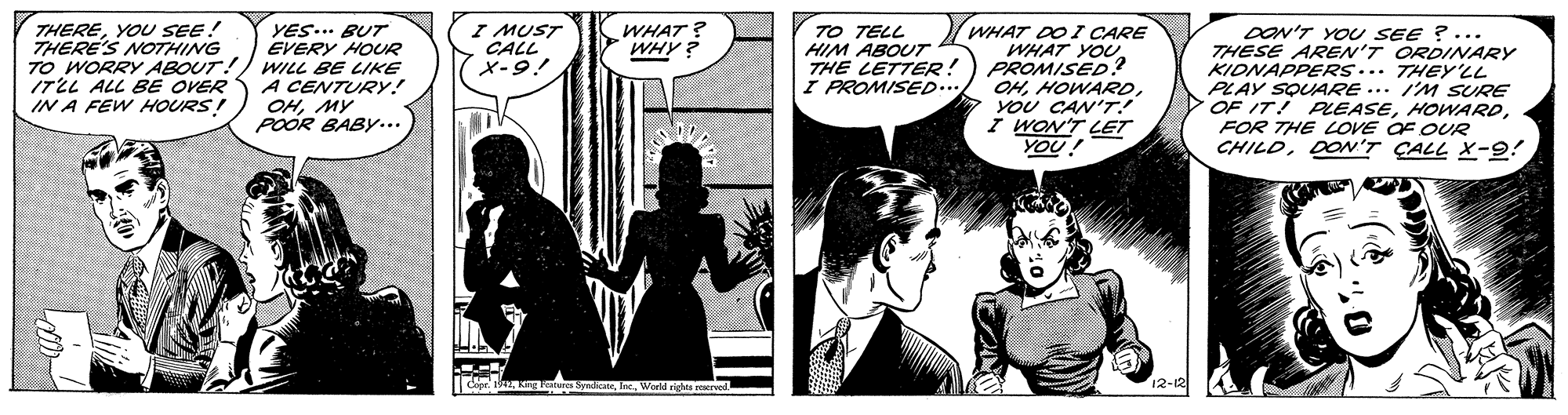 Comic book OCR: I MUST CALL X-9! TO TELL HIM ABOUT THE LETTER! I PROMISED.. WHAT DO I CARE WHAT YOUPROMISED ? OHYOU CAN'T! I WON'T LET YOU! THEREYOU SEE! THERE'S NOTHING WHAT ? WHY ? YES... BUT EVERY HOUR TO WORRY ABOUT!) WILL BE LIKE A CENTURY! OHMY POOR BABY.. DON'T YO SEE ?... THESE AREN'T ORDINARY KIDNAPPERS... THEY'LL PLAY SQUARE ... I'M SURE OF IT! PEASEFOR THE LOVE OF OUR CHILDDON'T ÇALL X-9! ITLL ALL BE OVER IN A FEW HOURS! I MUST CALL X-9! TO TELL HIM ABOUT THE LETTER! I PROMISED.. WHAT DO I CARE WHAT YOUPROMISED ? OHYOU CAN'T! I WON'T LET YOU! THEREYOU SEE! THERE'S NOTHING WHAT ? WHY ? YES... BUT EVERY HOUR TO WORRY ABOUT!) WILL BE LIKE A CENTURY! OHMY POOR BABY.. DON'T YO SEE ?... THESE AREN'T ORDINARY KIDNAPPERS... THEY'LL PLAY SQUARE ... I'M SURE OF IT! PEASEFOR THE LOVE OF OUR CHILDDON'T ÇALL X-9! ITLL ALL BE OVER IN A FEW HOURS!