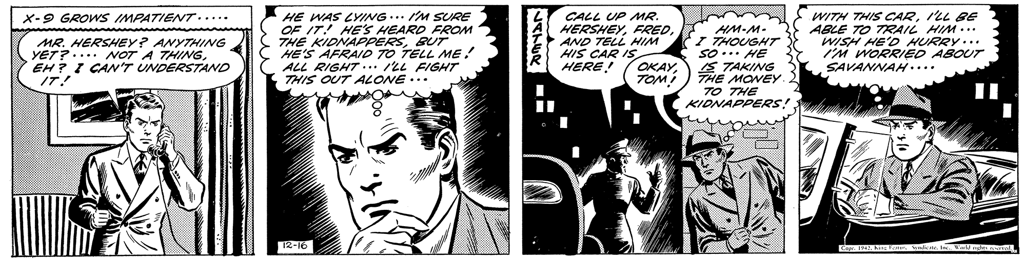 Illustration OCR: HE WAS LYING... I'M SURE OF IT! HE'S HEARD FROM THE KIDNAPPERSBUT HE'S AFRAID TO TELL ME! ALL RIGHT ... /LL FIGHT THIS OUT ALONE ... CALL UP MR. HERSHEYAND TELL HIM HIS CAR ISTOMI WITH THIS CARI'LL BE ABLE TO TRAIL HIM... WISH HE'D HURRY... I'M WORRIED ABOUT SAVANNAH.... X-9 GROWS IMPATIENT..... MR. HERSHEY? ANYTHING YET?.... NOT A THINGEH ? I CAN'T UNDERSTAND IT! HM-M- I THOUGHT So ... HE 1S TAKING THE MONEY. TO THE KIDNAPPERS! HERE! 12-16 Copr. 194. hin oI W Atel HE WAS LYING... I'M SURE OF IT! HE'S HEARD FROM THE KIDNAPPERSBUT HE'S AFRAID TO TELL ME! ALL RIGHT ... /LL FIGHT THIS OUT ALONE ... CALL UP MR. HERSHEYAND TELL HIM HIS CAR ISTOMI WITH THIS CARI'LL BE ABLE TO TRAIL HIM... WISH HE'D HURRY... I'M WORRIED ABOUT SAVANNAH.... X-9 GROWS IMPATIENT..... MR. HERSHEY? ANYTHING YET?.... NOT A THINGEH ? I CAN'T UNDERSTAND IT! HM-M- I THOUGHT So ... HE 1S TAKING THE MONEY. TO THE KIDNAPPERS! HERE! 12-16 Copr. 194. hin oI W Atel