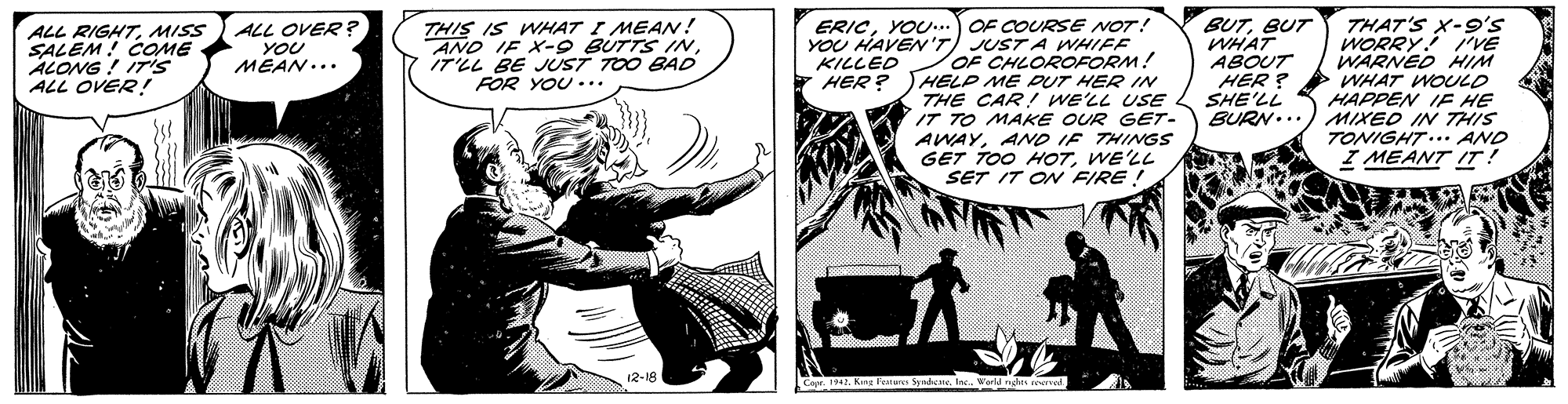 Plant OCR: ERICYOU...OF COUReSE NOT! YOU HAVEN'T) JUST A VWHIFF OF CHLOROFORM! HELP ME PUT HER IN THE CAR! WE'LL USE IT TO MAKE OUR GET- AWAYAND IF THINGS GET TOO HOTWE'LL SET IT ON FIRE ! BUTBUT WHAT ABOUT HER ? SHE'LL BURN... THAT'S X-9's ALL RIGHTMISS SALEM! COME ALONG! 17is ALL OVER ! ALL OVER? YOU MEAN... THIS IS WHAT I MEAN! AND IF X-9 BUTTS IIT'LL BE JUST TOO BAD FOR YOU... WORRY iVE WARNED HIiM WHAT WOUULD HAPPEN IE HE MIXED IN THIS TONIGHT.. AND I MEANT IT! KILLED HER? Cor. Korg Tet ERICYOU...OF COUReSE NOT! YOU HAVEN'T) JUST A VWHIFF OF CHLOROFORM! HELP ME PUT HER IN THE CAR! WE'LL USE IT TO MAKE OUR GET- AWAYAND IF THINGS GET TOO HOTWE'LL SET IT ON FIRE ! BUTBUT WHAT ABOUT HER ? SHE'LL BURN... THAT'S X-9's ALL RIGHTMISS SALEM! COME ALONG! 17is ALL OVER ! ALL OVER? YOU MEAN... THIS IS WHAT I MEAN! AND IF X-9 BUTTS IIT'LL BE JUST TOO BAD FOR YOU... WORRY iVE WARNED HIiM WHAT WOUULD HAPPEN IE HE MIXED IN THIS TONIGHT.. AND I MEANT IT! KILLED HER? Cor. Korg Tet