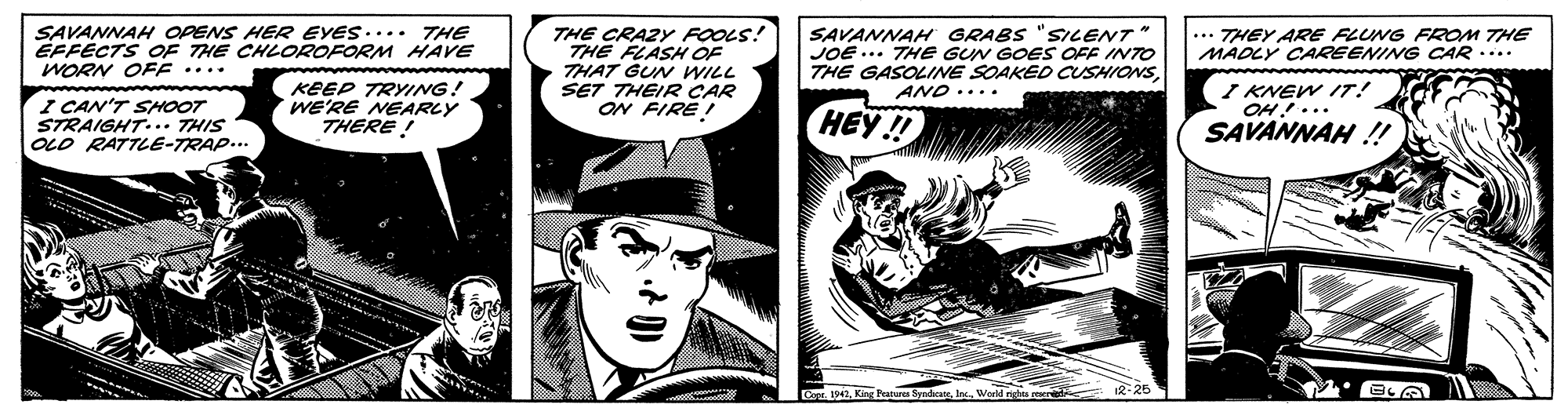 Comics OCR: SAVANNAH OPENS HER EYES.... THE EFFÉCTS OF THE CHLOROFORM HAVE WORN OFF .... SAVANNAH GRABS "SILENT JOE ... THE GUN GOES OFF INTO THE GASOLINE SOAKED CUSHIONSAND.... ... THEY ARE FLUNG FROM THE MADLY CAREENING CAR .... THE CRAZY FOOLS! THE FLASH O THAT GUN WILL SET THEIR CAR ON FIRE ! I CAN'T SHOOT STRAIGHT... THIS OLD RATTLE-TRAP... KEEP TRYING! WE'RE NEARLY THERE ! I KNEW IT! OH!... HEY!! SAVANNAH ! or 1942Inc. Werids reer R- 26 SAVANNAH OPENS HER EYES.... THE EFFÉCTS OF THE CHLOROFORM HAVE WORN OFF .... SAVANNAH GRABS "SILENT JOE ... THE GUN GOES OFF INTO THE GASOLINE SOAKED CUSHIONSAND.... ... THEY ARE FLUNG FROM THE MADLY CAREENING CAR .... THE CRAZY FOOLS! THE FLASH O THAT GUN WILL SET THEIR CAR ON FIRE ! I CAN'T SHOOT STRAIGHT... THIS OLD RATTLE-TRAP... KEEP TRYING! WE'RE NEARLY THERE ! I KNEW IT! OH!... HEY!! SAVANNAH ! or 1942King tures SyadhcareInc. Werids reer R- 26