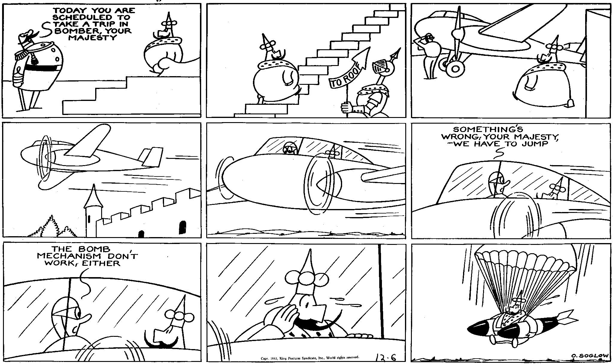 Line OCR: TODAY YOU ARE SCHEDULED TO TAKE A TRIP IN BOMBERYOUR ST MAJESTY THE BOMB MECHANISM DON'T WORKEITHER TO ROOF SOMETHING'S WRONG-WE HAVE TO JUMP Copr. 1942World rights reserved. 12.6 O. SOGLOW TODAY YOU ARE SCHEDULED TO TAKE A TRIP IN BOMBERYOUR ST MAJESTY THE BOMB MECHANISM DON'T WORKEITHER TO ROOF SOMETHING'S WRONGYOUR MAJESTY-WE HAVE TO JUMP Copr . 1942King Features SyndicateWorld rights reserved . 12.6 O. SOGLOW