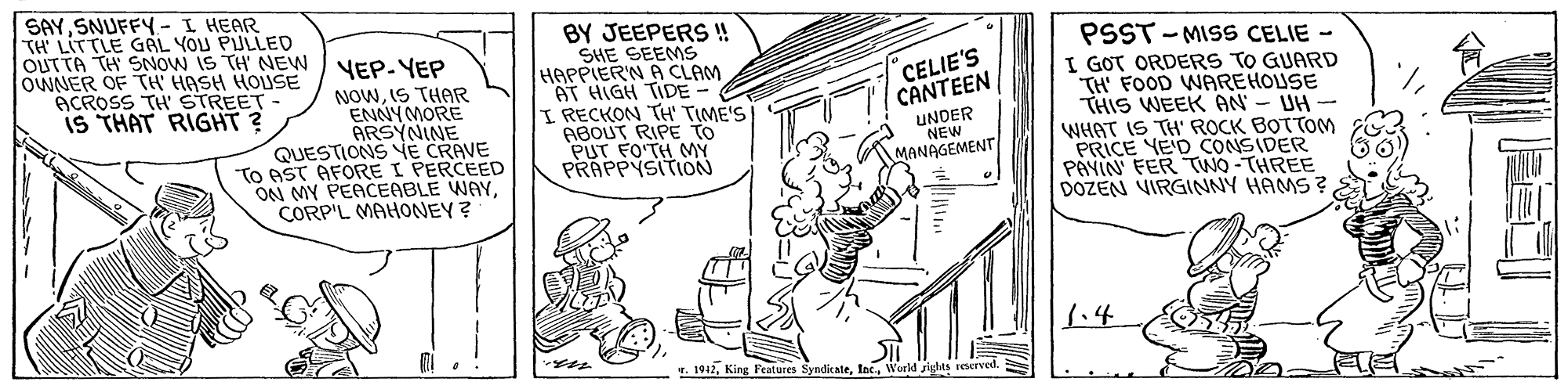 Line art OCR: SAYSNUFFY- I HEAR TH LITTLE GAL YOU PULLED OUTTA TH SNOW IS TH' NEW OWNER OF TH HASH HOUSE ACROSS TH' STREET- IS THAT RIGHT? YEP- YEP NOWIS THAR ENNY MORE ARSYNINE QUESTIONS E CRAVE TO AST AFORE I PERCEED ON MY PEACEABLE WAYCORP'L MAHONEY ? BY JEEPERS ! SHE SEEMS HAPPIER'N A CLAM AT HIGH TIDE- I RECKON TH' TIME'S ABOUT RIPE TO PUT FOTH MY PRAPPYSITION PSST - MISS CELIE - I GOT ORDERS TO GUARD TH' FOOD WAREHOUSE THIS WEEK AN - UH - WHAT IS TH' ROCK BOTTOM PRICE YE'D CONSIDER PAYIN FER TWO -THREE DOZEN VIRGINNY HAMS ? CELIE'S CANTEEN UNDER NEW MANAGEMENT 1.4 T. 1912World sights reerved. SAYSNUFFY- I HEAR TH LITTLE GAL YOU PULLED OUTTA TH SNOW IS TH' NEW OWNER OF TH HASH HOUSE ACROSS TH' STREET- IS THAT RIGHT? YEP- YEP NOWIS THAR ENNY MORE ARSYNINE QUESTIONS E CRAVE TO AST AFORE I PERCEED ON MY PEACEABLE WAYCORP'L MAHONEY ? BY JEEPERS ! SHE SEEMS HAPPIER'N A CLAM AT HIGH TIDE- I RECKON TH' TIME'S ABOUT RIPE TO PUT FOTH MY PRAPPYSITION PSST - MISS CELIE - I GOT ORDERS TO GUARD TH' FOOD WAREHOUSE THIS WEEK AN - UH - WHAT IS TH' ROCK BOTTOM PRICE YE'D CONSIDER PAYIN FER TWO -THREE DOZEN VIRGINNY HAMS ? CELIE'S CANTEEN UNDER NEW MANAGEMENT 1.4 T. 1912King FeMures SyndicateWorld sights reerved.