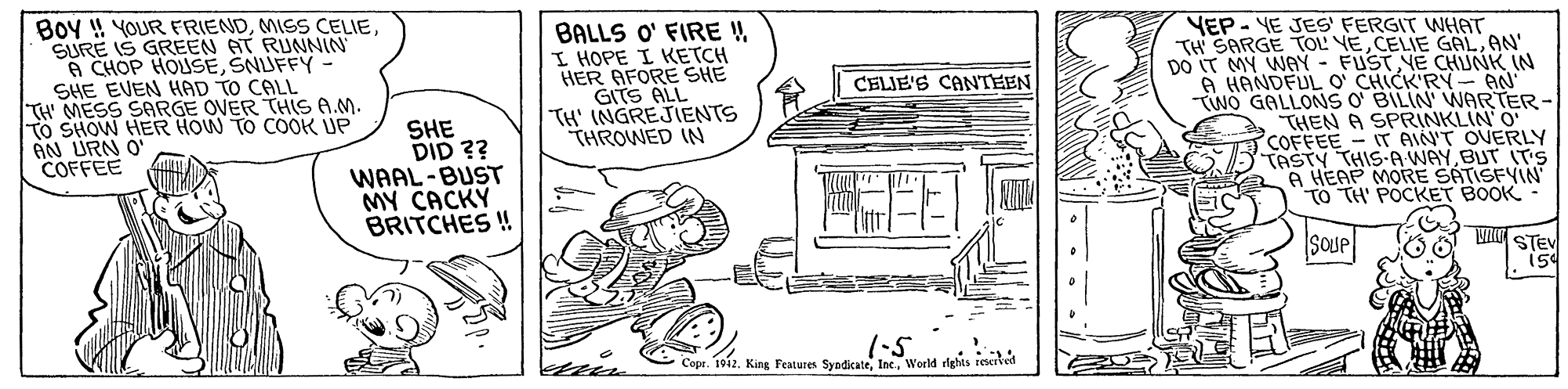 Line art OCR: Boy ! YOUR FRIENDMISS CELIE. SURE IS GREEN AT RUNNIN A CHOP HOUSESNUFFY SHE EVEN HAD TO CALL TH MESS SARGE OVER THIS A.M. To SHOW HER HOW TO COOK UP AN URN O COFFEE BALLS O' FIRE !I HOPE I KETCH HER AFORE SHE GITS ALL TH' INGREJIENTS THROWED IN YEP - YE JES' FERGIT WHAT TH SARGE TOL VEAN' DO IT MY WAY - FUSTYE CHUNK IN A HANDFUL O' CHICK'RY AN Two GALLONS O BILIN' WNARTER- THEN A SPRINKLIN O COFFEE - IT AIN'T OVERLY TASTY THISA WAYBUT (T'S A HEAP MORE SATISFYIN TO TH' POCKET BOOK CELIE'S CANTEEN SHE DID ?? WAAL-BUST MY CACKY BRITCHES ! SOUP VR STEV 1-5 Copr. 1912World rights reserkel Boy ! YOUR FRIENDMISS CELIE. SURE IS GREEN AT RUNNIN A CHOP HOUSESNUFFY SHE EVEN HAD TO CALL TH MESS SARGE OVER THIS A.M. To SHOW HER HOW TO COOK UP AN URN O COFFEE BALLS O' FIRE !I HOPE I KETCH HER AFORE SHE GITS ALL TH' INGREJIENTS THROWED IN YEP - YE JES' FERGIT WHAT TH SARGE TOL VECELIE GALAN' DO IT MY WAY - FUSTYE CHUNK IN A HANDFUL O' CHICK'RY AN Two GALLONS O BILIN' WNARTER- THEN A SPRINKLIN O COFFEE - IT AIN'T OVERLY TASTY THISA WAYBUT (T'S A HEAP MORE SATISFYIN TO TH' POCKET BOOK CELIE'S CANTEEN SHE DID ?? WAAL-BUST MY CACKY BRITCHES ! SOUP VR STEV 1-5 Copr. 1912King Features SyndicateWorld rights reserkel
