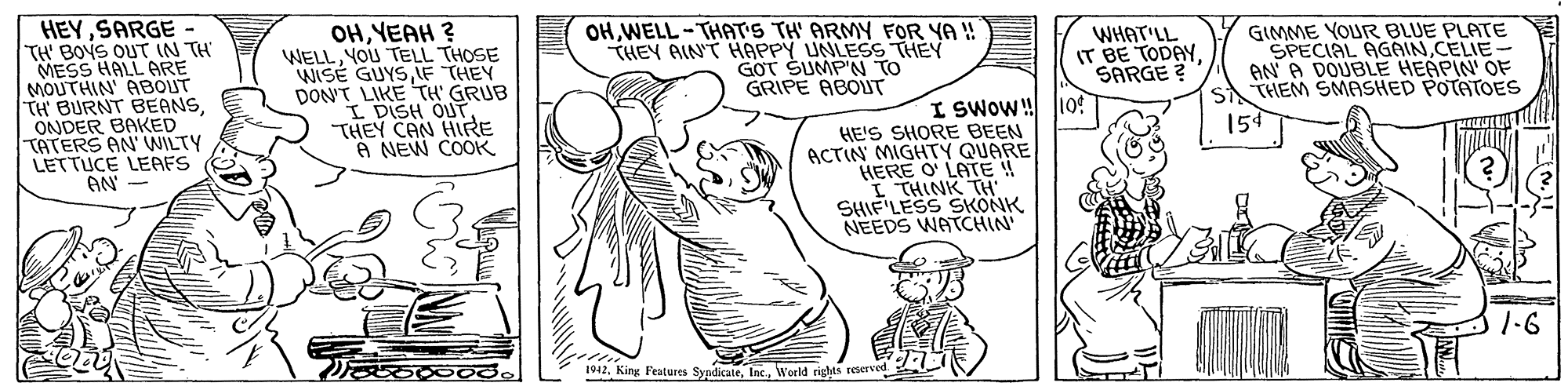 Line OCR: HEYSARGE- TH' BOYS OUT IN TH MESS HALL ARE MOUTHIN' ABOUT TH BURNT BEANSONDER BAKED TATERS AN' WILTY LETTUCE LEAFS AN' OHYEAH ? WELLYOU TELL THOSE WISÉ GUYSLF THEY DON'T LIKE TH' GRUB I DISH OUT. THEY CAN HIRE A NEW COOK OHWELL-THAT'S TH' ARMY FOR YA ! THEY AIN'T HAPPY UNLESS THEY G?T SUMP'N TO GRIPE ABOLT WHAT'LL IT BE TODAYSARGE ? GIMME YOUR BLUE PLATE SPECIAL AGAINCELIE- AN A DOUBLE HEAPIN' OF THEM SMASHED POTATOES I SWOW! 109 159 HE'S SHORE BEEN ACTIN MIGHTY QUARE HERE O' LATE ! I THINK TH SHIF LESS SKONK NEEDS WATCHIN 1-6 1942W'orld rights reve HEYSARGE- TH' BOYS OUT IN TH MESS HALL ARE MOUTHIN' ABOUT TH BURNT BEANSONDER BAKED TATERS AN' WILTY LETTUCE LEAFS AN' OHYEAH ? WELLYOU TELL THOSE WISÉ GUYSLF THEY DON'T LIKE TH' GRUB I DISH OUT. THEY CAN HIRE A NEW COOK OHWELL-THAT'S TH' ARMY FOR YA ! THEY AIN'T HAPPY UNLESS THEY G?T SUMP'N TO GRIPE ABOLT WHAT'LL IT BE TODAYSARGE ? GIMME YOUR BLUE PLATE SPECIAL AGAINCELIE- AN A DOUBLE HEAPIN' OF THEM SMASHED POTATOES I SWOW! 109 159 HE'S SHORE BEEN ACTIN MIGHTY QUARE HERE O' LATE ! I THINK TH SHIF LESS SKONK NEEDS WATCHIN 1-6 1942King Features SyndicateW'orld rights reve