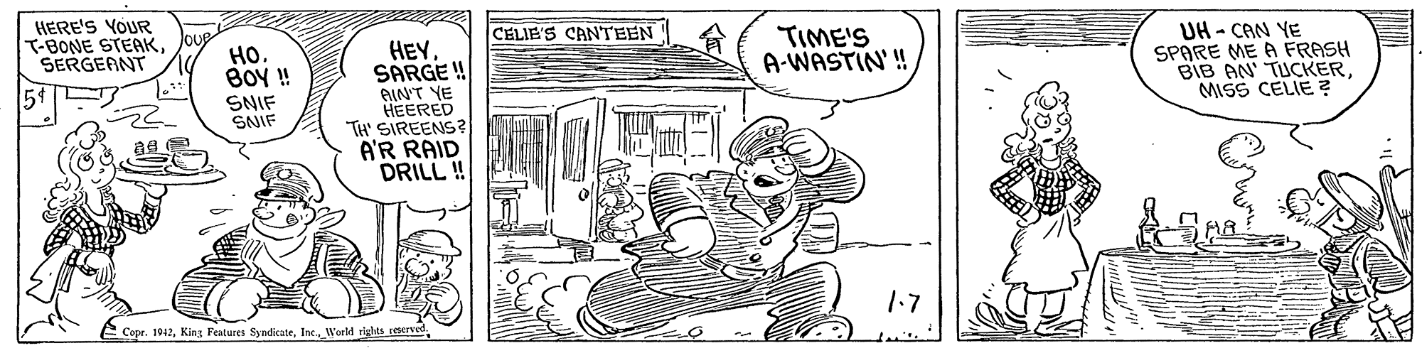 Art OCR: HERE'S YOUR T-BONE STEAKSERGEANT TIME'S A-WASTIN' ! UH- CAN YE SPARE ME A FRASH BIB AN' TUCKERMISS CELIE ? CELIE'S CANTEEN ??. BOY! HEYSARGE ! AIN'T YE HEERED TH' SIREENS? A'R RAID DRILL! 54 SNIF SNIF 1.7 E Copr. 1942HERE'S YOUR T-BONE STEAKSERGEANT TIME'S A-WASTIN' ! UH- CAN YE SPARE ME A FRASH BIB AN' TUCKERMISS CELIE ? CELIE'S CANTEEN ??. BOY! HEYSARGE ! AIN'T YE HEERED TH' SIREENS? A'R RAID DRILL! 54 SNIF SNIF 1.7 E Copr. 1942King Features SyndicateInc. World rights reerved