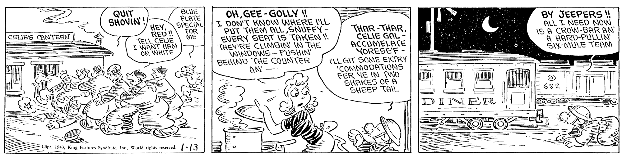 Art OCR: QUIT SHOVIN BLUE PLATE OHGEE-GOLLY !! I DON'T KNOW WHERE 'LL PUT THEM ALL SNUFFY EVERY SEAT IS TAKEN! THEY'RE CLIMBIN IN THE WINDOWS- PUSHIN BEHIND THE COUNTER BY JEEPERS! ALL I NEED NOW IS A CROW-BAR AN A HARD-PULLIN SIX-MULE TEAM HEYSPECIAL FOR RED! THAR-THARCELIE GAL ACCUMELATE YORESE'F (LL GIT SOME EXTRY "COMMODATIONS FER YE IN TWO SHAKES OF A SHEEP TAIL CELIE'S CANTEEN ME TELL CELIE I WANT HAM ON WHITE AN' 682 ER Lipr. 1945Wakd rights reierved. 13 QUIT SHOVIN BLUE PLATE OHGEE-GOLLY !! I DON'T KNOW WHERE 'LL PUT THEM ALL SNUFFY EVERY SEAT IS TAKEN! THEY'RE CLIMBIN IN THE WINDOWS- PUSHIN BEHIND THE COUNTER BY JEEPERS! ALL I NEED NOW IS A CROW-BAR AN A HARD-PULLIN SIX-MULE TEAM HEYSPECIAL FOR RED! THAR-THARCELIE GAL ACCUMELATE YORESE'F (LL GIT SOME EXTRY "COMMODATIONS FER YE IN TWO SHAKES OF A SHEEP TAIL CELIE'S CANTEEN ME TELL CELIE I WANT HAM ON WHITE AN' 682 ER Lipr. 1945King Fatures SyndicateWakd rights reierved. 13