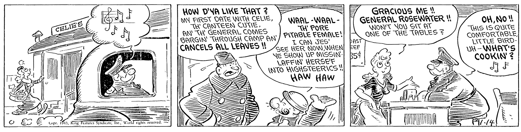Cartoon OCR: WAAL -WAAL- TH' PORE BARGIN' THROUGH CAMP AN/ PITABLE FEMALE! HOW D'YA LIKE THAT ? MY FIRST DATE WITH CELIEAN TH' GENERAL COMES GRACIOUS ME ! GENERAL ROSEWATER ! WON'T YOU SIT AT ONE OF THE TABLES ? OHNO ! "THIS IS QUITE COMFORTABLE LITTLE BIRD- UH -WHAT'S COOKIN' ? CELIE'S CANCELS ALL LEAVES ! I CAN JES ÞAST SEE HER NOwWHEN EEF YE SHOW UP MISSIN 35¢ LAFFIN' HERSE'F INTO HIGHSTEERICS! HAW HAW Lupr. 1913Wari rights reserved. Fr.14! WAAL -WAAL- TH' PORE BARGIN' THROUGH CAMP AN/ PITABLE FEMALE! HOW D'YA LIKE THAT ? MY FIRST DATE WITH CELIETH CANTEEN CUTIEAN TH' GENERAL COMES GRACIOUS ME ! GENERAL ROSEWATER ! WON'T YOU SIT AT ONE OF THE TABLES ? OHNO ! "THIS IS QUITE COMFORTABLE LITTLE BIRD- UH -WHAT'S COOKIN' ? CELIE'S CANCELS ALL LEAVES ! I CAN JES ÞAST SEE HER NOwWHEN EEF YE SHOW UP MISSIN 35¢ LAFFIN' HERSE'F INTO HIGHSTEERICS! HAW HAW Lupr. 1913King Testures SyndicateWari rights reserved. Fr.14!