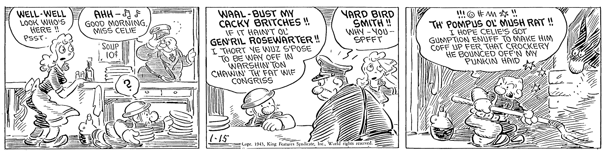 Fictional character OCR: WAAL-BUST MY CACKY BRITCHES ! IF IT HAIN'T OL GEN'RIL ROSEWARTER ! I THORT YE WUZ S'POSE TO BE WAY OFF IN WARSHIN'TON CHAWIN TH FAT WIE CONGRISS WELL-WELL LOOK WHO'S HERE ! PSST- VARD BIRD SMITH ! WHY -YOU- SPFFT AHH - F IO#M?! TH' POMPUS OL MUSH RAT ! I HOPE CELIE'S GOT GUMPTION ENUFF TO MAKE HIM COFF UP FER THAT CROCKERY HE BOUNCED OFF'N MY PUNKIN HAID GOOD MORNINGMISS CELIE SOUP 104 1-15 upr. 194Wurld rights restrved. WAAL-BUST MY CACKY BRITCHES ! IF IT HAIN'T OL GEN'RIL ROSEWARTER ! I THORT YE WUZ S'POSE TO BE WAY OFF IN WARSHIN'TON CHAWIN TH FAT WIE CONGRISS WELL-WELL LOOK WHO'S HERE ! PSST- VARD BIRD SMITH ! WHY -YOU- SPFFT AHH - F IO # M ? ! TH' POMPUS OL MUSH RAT ! I HOPE CELIE'S GOT GUMPTION ENUFF TO MAKE HIM COFF UP FER THAT CROCKERY HE BOUNCED OFF'N MY PUNKIN HAID GOOD MORNINGMISS CELIE SOUP 104 1-15 upr. 194King Features SymlicateWurld rights restrved.