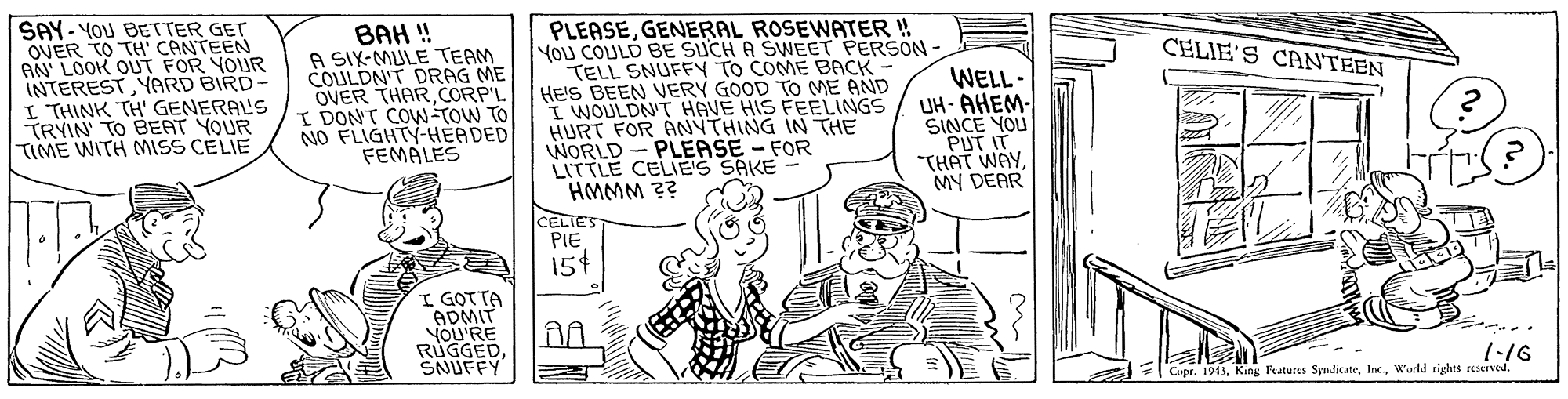 Illustration OCR: SAY- YOU BETTER GET OVER TO TH' CANTEEN AN LOOK OUT FOR YOUR INTERESTYARD BIRD- I THINK TH' GENERAL'S TRYIN TO BEAT YOUR TIME WITH MISS CELIE BAH ! A SIX-MULE TEAM COULDN'T DRAG ME OVER THAR CORP'L I DON'T COW-TOW TO NO FLIGHTY-HEADED FEMALES PLEASEGENERAL ROSEWATER !! You COULD BE SUCH A SWEET PERSON TELL SNUFFY TO COME BACK HE'S BEEN VERY GOOD TO ME AND I WOULDN'T HAVE HIS FEELINGS HURT FOR ANYTHING IN THE WORLD - PLEASE – FOR LITTLE CELIE'S SAKE - HMMM ?? CELIES PIE 15t CELIE'S CANTEEN WELL- UH - AHEM- SINCE YOU PUT IT THAT WAYMY DEAR I GOTTA ADMIT YOU'RE RUGGEDSNUFFY 1-16 Cupr. 1943W'urld rights reseived. SAY- YOU BETTER GET OVER TO TH' CANTEEN AN LOOK OUT FOR YOUR INTERESTYARD BIRD- I THINK TH' GENERAL'S TRYIN TO BEAT YOUR TIME WITH MISS CELIE BAH ! A SIX-MULE TEAM COULDN'T DRAG ME OVER THAR CORP'L I DON'T COW-TOW TO NO FLIGHTY-HEADED FEMALES PLEASEGENERAL ROSEWATER !! You COULD BE SUCH A SWEET PERSON TELL SNUFFY TO COME BACK HE'S BEEN VERY GOOD TO ME AND I WOULDN'T HAVE HIS FEELINGS HURT FOR ANYTHING IN THE WORLD - PLEASE – FOR LITTLE CELIE'S SAKE - HMMM ?? CELIES PIE 15t CELIE'S CANTEEN WELL- UH - AHEM- SINCE YOU PUT IT THAT WAYMY DEAR I GOTTA ADMIT YOU'RE RUGGEDSNUFFY 1-16 Cupr. 1943King Festures SyndicateW'urld rights reseived.
