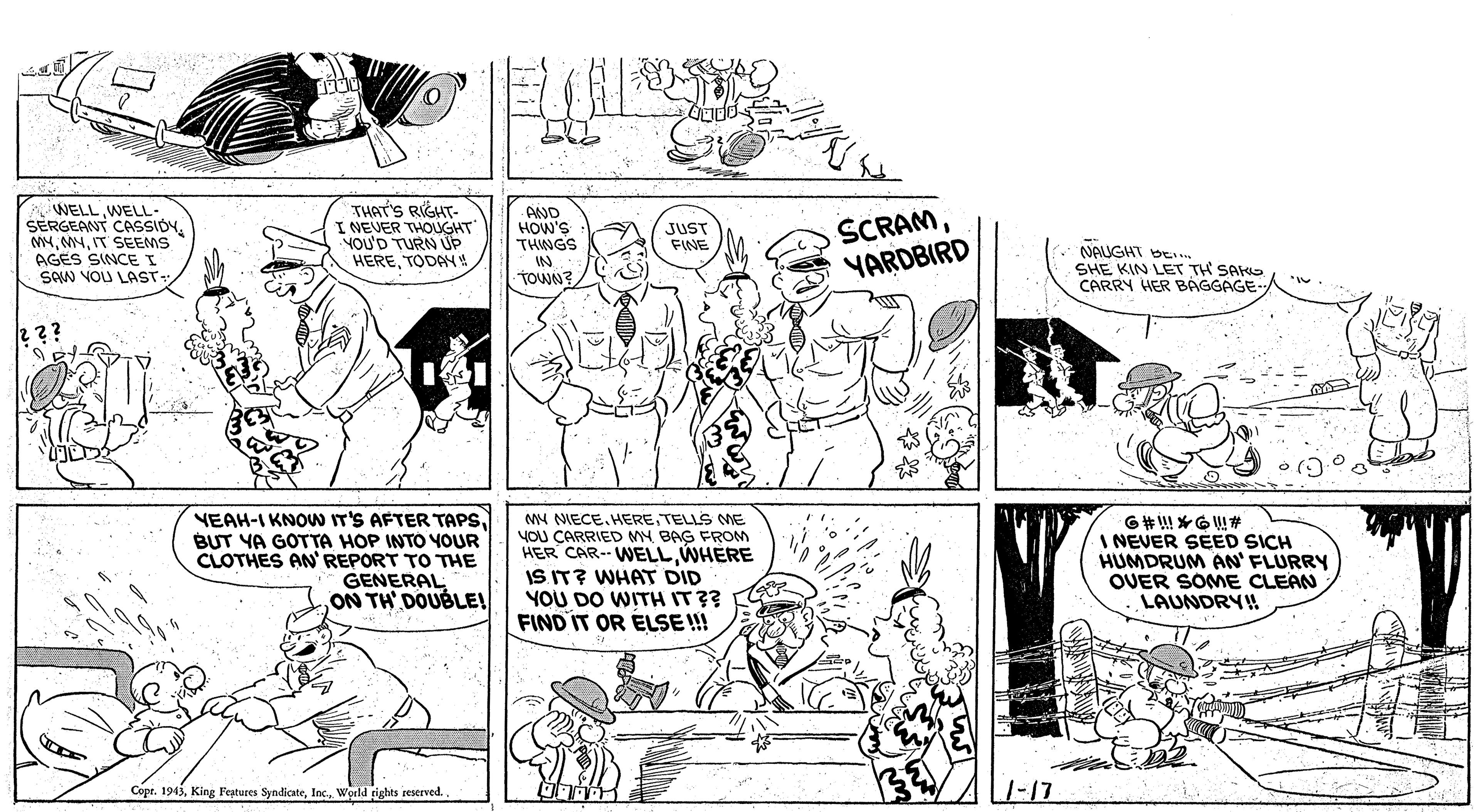 Cartoon OCR: WELL WELL- SERGEANT CASSIOY. M4IT SEEMS AGES SINCEI SAW YOU LAST- THAT'S RIGHT- I NEVER THOUGHT YOU'D TURN UP HERETODAY AAND HOW'S THWGS SCRAMYARDBIRD JUST FINE NAUGHT bE SHE KIN LET TH SAK CARRY HER BAGGAGE. IN TOWN? 2?? VEAH-I KNOW IT'S AFTER TAPS. BUT YA GOTTA HOP INTO YOUR CLOTHES AN REPORT TO THE GENERAL ON TH DOUBLE! M4 NIECE. HERETELLS MNE YOU CARRIED MY BAG FROM HER CAR-- WELLWHERE IS IT? WHAT DID YOU DO WITH IT?? FIND IT OR ELSE !! I NEVER SEED SICH HUMDRUM AN' FLURRY OUER SOME CLEAN LAUNDRY! Copr. 1943World rights reserved.. 1-17 WELL WELL- SERGEANT CASSIOY. M4IT SEEMS AGES SINCEI SAW YOU LAST- THAT'S RIGHT- I NEVER THOUGHT YOU'D TURN UP HERETODAY AAND HOW'S THWGS SCRAMYARDBIRD JUST FINE NAUGHT bE SHE KIN LET TH SAK CARRY HER BAGGAGE. IN TOWN? 2?? VEAH-I KNOW IT'S AFTER TAPS. BUT YA GOTTA HOP INTO YOUR CLOTHES AN REPORT TO THE GENERAL ON TH DOUBLE! M4 NIECE. HERETELLS MNE YOU CARRIED MY BAG FROM HER CAR-- WELLWHERE IS IT? WHAT DID YOU DO WITH IT?? FIND IT OR ELSE !! I NEVER SEED SICH HUMDRUM AN' FLURRY OUER SOME CLEAN LAUNDRY! Copr. 1943King Feptures SyndicateWorld rights reserved.. 1-17