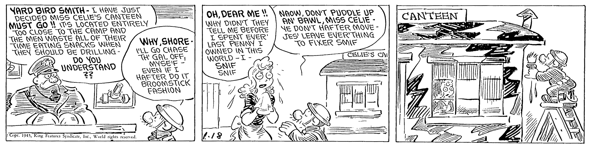 Drawing OCR: YARD BIRD SMITH- I HAVE JUST DECIDED MISS CELIE'S CANTEEN MUST GO ! TS LOCATED ENTIRELY To0 CLOSE TO THE CAMP AND THE MEN WASTE ALL OF THEIR TIME EATING SNACKS WHEN THEY SHOULD BE DRILLING DO YOU UNDERSTAND ?? OHDEAR ME !! WHY DIDN'T THEY TELL ME BEFORE I SPENT EVER LAST PENNYI OWNED IN THIS WORLD -I SNIF SNIF NAOWDON'T PUDDLE UP AN' BAWLmiss CELIE - YE DON'T HAFTER MOVE - JES' LEAVE EVER'THING TO FIXER SMIF CANTEEN WHYSHORE- I'LL GO CHASE TH GAL OFFMYSE'F - EVEN IF I HAFTER DO IT BROOMSTICK FASHION CELIE'S CA Copt. 194Wuld rights ered. 817 YARD BIRD SMITH- I HAVE JUST DECIDED MISS CELIE'S CANTEEN MUST GO ! TS LOCATED ENTIRELY To0 CLOSE TO THE CAMP AND THE MEN WASTE ALL OF THEIR TIME EATING SNACKS WHEN THEY SHOULD BE DRILLING DO YOU UNDERSTAND ?? OHDEAR ME !! WHY DIDN'T THEY TELL ME BEFORE I SPENT EVER LAST PENNYI OWNED IN THIS WORLD -I SNIF SNIF NAOWDON'T PUDDLE UP AN' BAWLmiss CELIE - YE DON'T HAFTER MOVE - JES' LEAVE EVER'THING TO FIXER SMIF CANTEEN WHYSHORE- I'LL GO CHASE TH GAL OFFMYSE'F - EVEN IF I HAFTER DO IT BROOMSTICK FASHION CELIE'S CA Copt. 194King Features SyandicateWuld rights ered. 817