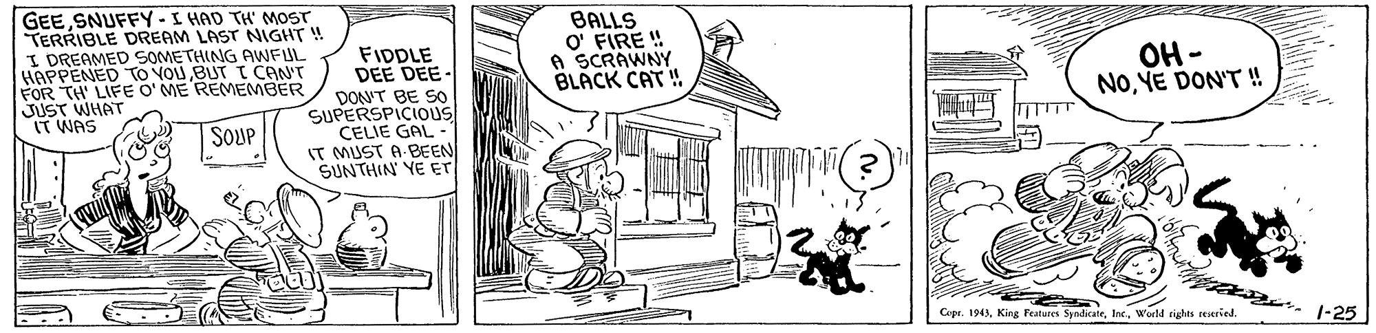 Parallel OCR: GEE SNUFFY-I HAD TH' MOST TERRIBLE DREAM LAST NIGHT ! I DREAMED SOMETHING AWFUL HAPPENED TO VOU BUT T CAN'T FOR TH' LIFE O'ME REMEMBER JUST WHAT IT WAS FIDDLE DEE DEE- DON'T BE SO SUPERSPICIOUS CELIE GAL IT MUST A BEEN SUNTHIN' YE ET BALLS O' FIRE ! A SCRAWNY BLACK CAT ! ??- NoYE DON'T ! SOUP Copr. 1943warld rights reseried. . 1-25 GEE SNUFFY-I HAD TH' MOST TERRIBLE DREAM LAST NIGHT ! I DREAMED SOMETHING AWFUL HAPPENED TO VOU BUT T CAN'T FOR TH' LIFE O'ME REMEMBER JUST WHAT IT WAS FIDDLE DEE DEE- DON'T BE SO SUPERSPICIOUS CELIE GAL IT MUST A BEEN SUNTHIN' YE ET BALLS O' FIRE ! A SCRAWNY BLACK CAT ! ??- NoYE DON'T ! SOUP Copr. 1943King Features Syndicatewarld rights reseried. . 1-25