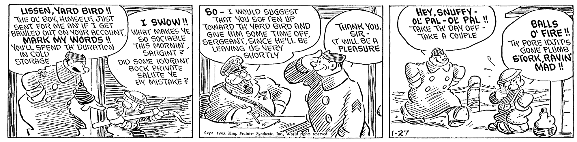 Interaction OCR: I SWOW ! BAWLED OUT ON YOUR ACCOUNT/WHAT MAKES YE So SOCIABLE THIS MORNIN SARGINT ? DID SOME IGORANT BOCK PRIVATE SALUTE YE BY MISTAKE ? LISSENYARD BIRD ! THE OL BOYJUCT SENT FOR E AN IF I GET S0 - I WOULD SUGGEST THAT YOU SOFTEN UP TOWARD TH YARD BIRD AND GIVE HIM SOME TIME OFF SERGEANTSINCE HE'LL BE LEAVING US VERY SHORTLY HEYSNUFFY· OL PAL -OL PÅL! TAKE TH' DAY OFF - TAKE A COUPLE BALLS O' FIRE ! TH' PORE IDJIT'S GONE PLUMB STORKRAVIN MAD ! MARK MY WORDS ! YoU'LL SPEND TH DURATION IN COLD STORAGE THANK YOUSIR IT WILL BE A PLEASURE Cipe 1943 Kan Featurer Syndicate. Int. 1-27 I SWOW ! BAWLED OUT ON YOUR ACCOUNT/WHAT MAKES YE So SOCIABLE THIS MORNIN SARGINT ? DID SOME IGORANT BOCK PRIVATE SALUTE YE BY MISTAKE ? LISSENYARD BIRD ! THE OL BOYJUCT SENT FOR E AN IF I GET S0 - I WOULD SUGGEST THAT YOU SOFTEN UP TOWARD TH YARD BIRD AND GIVE HIM SOME TIME OFF SERGEANTSINCE HE'LL BE LEAVING US VERY SHORTLY HEYSNUFFY· OL PAL -OL PÅL! TAKE TH' DAY OFF - TAKE A COUPLE BALLS O' FIRE ! TH' PORE IDJIT'S GONE PLUMB STORKRAVIN MAD ! MARK MY WORDS ! YoU'LL SPEND TH DURATION IN COLD STORAGE THANK YOUSIR IT WILL BE A PLEASURE Cipe 1943 Kan Featurer Syndicate. Int. 1-27