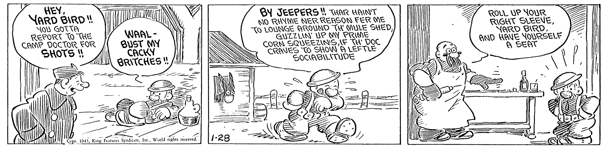 Line art OCR: HEYYARD BIRD ! YOU GOT TA REPORT TO THE CAMP DOCTOR FOR SHOTS ! WAAL- BUST MY CACKY BRITCHES!! BY JEEPERS ! THAR HAINT NO RHYME NER REASON FER ME TO LOUNGE AROUND TH' MULE SHEDGUZZLIN' UP MY PRIME CORN SQUEEZINSIF TH DOC CRAVES TO SHOW A LEFTLE SOCIABILITUDE ROLL UP YOUR RIGHT SLEEVEYARD BIRD AND HAVE YOURSELF A SEAT Cipe. 1911W'urld rights reserved. 1-28 HEYYARD BIRD ! YOU GOT TA REPORT TO THE CAMP DOCTOR FOR SHOTS ! WAAL- BUST MY CACKY BRITCHES!! BY JEEPERS ! THAR HAINT NO RHYME NER REASON FER ME TO LOUNGE AROUND TH' MULE SHEDGUZZLIN' UP MY PRIME CORN SQUEEZINSIF TH DOC CRAVES TO SHOW A LEFTLE SOCIABILITUDE ROLL UP YOUR RIGHT SLEEVEYARD BIRD AND HAVE YOURSELF A SEAT Cipe. 1911King Fratures SyndicateW'urld rights reserved. 1-28