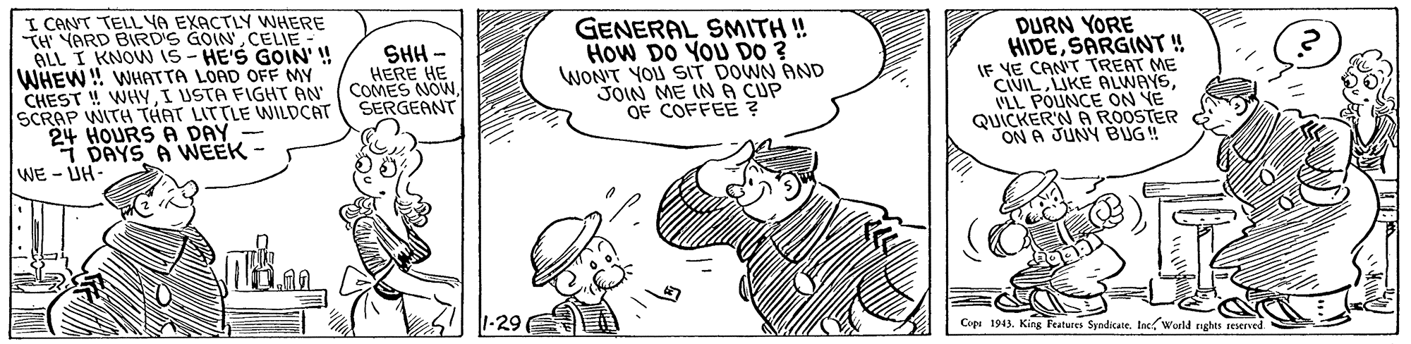 Hat OCR: I CANT TELLYA EXACTLY WHERE TH YARD BIRD'S GOIN CELIE ALL I KNOW 15- HE'S GOIN' ! WHEW! WHATTA LOAD OFF MY CHEST ! WHYI USTA FIGHT AN SCRAP WITH THAT LITTLE WILDCAT 24 HOURS A DAY i DAYS A WEEK- GENERAL SMITH ! How DO YOU DO ? WON'T YOU SIT DOWN AND JOIN ME IN A CUP OF COFFEE ? DURN YORE HIDESARGINT ! IF YE CANT TREAT ME CIVILVLL POUNCE ON YE QUICKER'N A ROOSTER ON A JUNY BUG! SHH - HERE HE COMES NOWSERGEANT WE - ÚH- 1-29E Copa 1943. Kin Features Syndicate. Inc World nghts reserved. I CANT TELLYA EXACTLY WHERE TH YARD BIRD'S GOIN CELIE ALL I KNOW 15- HE'S GOIN' ! WHEW! WHATTA LOAD OFF MY CHEST ! WHYI USTA FIGHT AN SCRAP WITH THAT LITTLE WILDCAT 24 HOURS A DAY i DAYS A WEEK- GENERAL SMITH ! How DO YOU DO ? WON'T YOU SIT DOWN AND JOIN ME IN A CUP OF COFFEE ? DURN YORE HIDESARGINT ! IF YE CANT TREAT ME CIVILLIKE ALWAYSVLL POUNCE ON YE QUICKER'N A ROOSTER ON A JUNY BUG! SHH - HERE HE COMES NOWSERGEANT WE - ÚH- 1-29E Copa 1943. Kin Features Syndicate. Inc World nghts reserved.