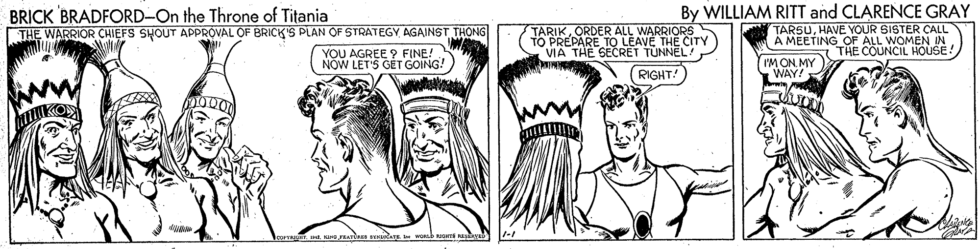 Art OCR: BRICK BRADFORD-On the Throne of Titania THE WARRIOR CHIEFS SHOUT APPROVAL OF BRICK'S PLAN OF STRATEGY AGAINST THONG TARIKORDER ALL WARRIORS TO PREPARE TO LEAVE THE CITY VIA THE SECRET TUNNEL! IM By WILLIAM RITT and CLARENCE GRAY TARSUHAVE YOUR SISTER CALL A MEETING OF ALL WOMEN IN THE COUNCIL HOUSE! YOU AGREE ? FINE!. NOW LET'S GET GOING! I'M ON. MY WAY! RIGHT! leorvaT In KINa PRAT avnuCaTE be BRICK BRADFORD-On the Throne of Titania THE WARRIOR CHIEFS SHOUT APPROVAL OF BRICK'S PLAN OF STRATEGY AGAINST THONG TARIKORDER ALL WARRIORS TO PREPARE TO LEAVE THE CITY VIA THE SECRET TUNNEL! IM By WILLIAM RITT and CLARENCE GRAY TARSUHAVE YOUR SISTER CALL A MEETING OF ALL WOMEN IN THE COUNCIL HOUSE! YOU AGREE ? FINE!. NOW LET'S GET GOING! I'M ON. MY WAY! RIGHT! leorvaT In KINa PRAT avnuCaTE be