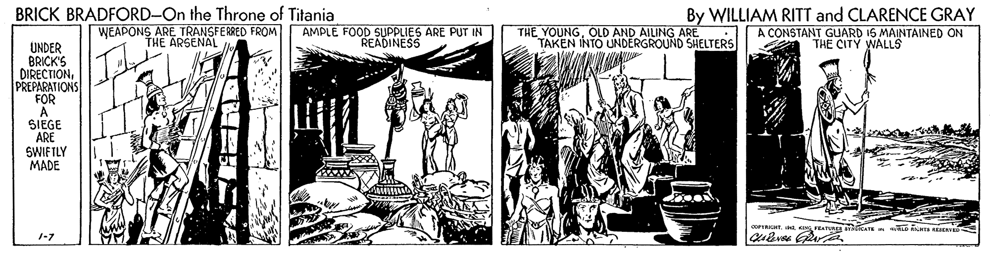 Line art OCR: BRICK BRADFORD-On the Throne of Titania WEAPONS ARE TRANSFERRED FROM THE ARSENAL AMPLE FOOD SUPPLIES ARE PUT IN READINESS THE YOUNGOLD AND AILING ARE TAKEN INTO UNDERGROUND SHELTERS By WILLIAM RITT and CLARENCE GRAY A CONSTANT GUARD 15 MAINTAINED ON THE CITY WALLS UNDER BRICK'S DIRECTIONPREPARATIONS FOR SIEGE ARE SWIFTLY MADE COPTRIGHT.KING FEATURES BYCATE LD AS RESERVED 1-7 BRICK BRADFORD-On the Throne of Titania WEAPONS ARE TRANSFERRED FROM THE ARSENAL AMPLE FOOD SUPPLIES ARE PUT IN READINESS THE YOUNGOLD AND AILING ARE TAKEN INTO UNDERGROUND SHELTERS By WILLIAM RITT and CLARENCE GRAY A CONSTANT GUARD 15 MAINTAINED ON THE CITY WALLS UNDER BRICK'S DIRECTIONPREPARATIONS FOR SIEGE ARE SWIFTLY MADE COPTRIGHT.KING FEATURES BYCATE LD AS RESERVED 1-7