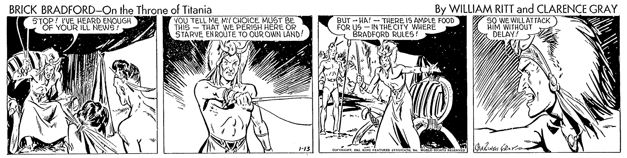 Art OCR: BRICK BRADFORD-On the Throne of Titania STOP! I'VE HEARD ENOUGH "OF YOUR ILL NEWS! VOU TELL ME MY CHOICE MUST BE THIS - THAT WE PERISH HERE OR STARVE ENROUTE TO OUR OWN LAND! BUT - HA! - THERE IS AMPLE FOOD FOR US- IN THE CITY WHERE BRADFORD RULES! By WILLIAM RITT and CLARENCE GRAY SO WE WILL AT TACK HIM WITHOUT DELAY! -13 COPTRIGHT. KiN EATURES SYNDICATE x R BRICK BRADFORD-On the Throne of Titania STOP! I'VE HEARD ENOUGH "OF YOUR ILL NEWS! VOU TELL ME MY CHOICE MUST BE THIS - THAT WE PERISH HERE OR STARVE ENROUTE TO OUR OWN LAND! BUT - HA! - THERE IS AMPLE FOOD FOR US- IN THE CITY WHERE BRADFORD RULES! By WILLIAM RITT and CLARENCE GRAY SO WE WILL AT TACK HIM WITHOUT DELAY! -13 COPTRIGHT. KiN EATURES SYNDICATE x R