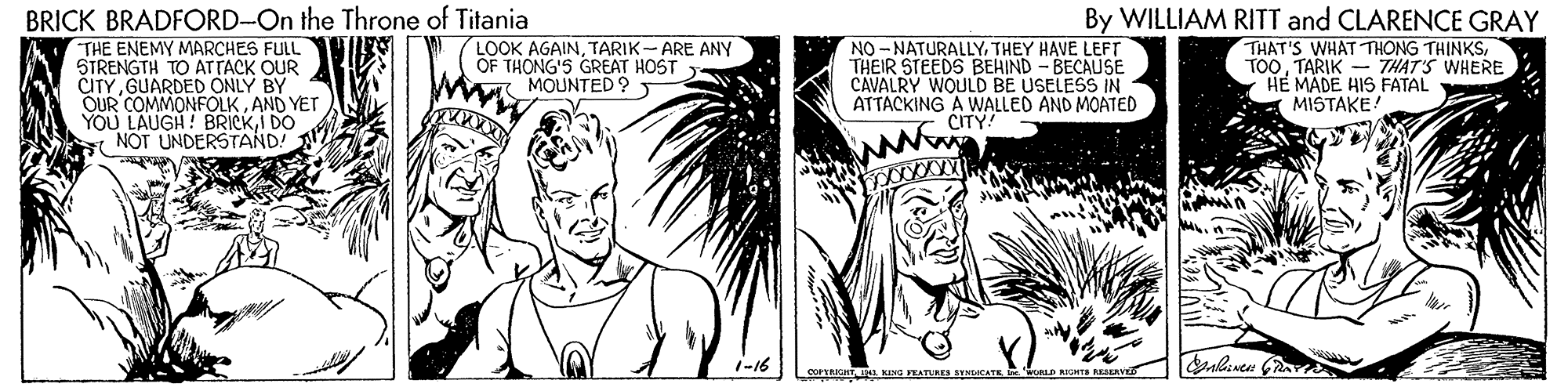 Cartoon OCR: BRICK BRADFORD-On the Throne of Titania THE ENEMY MARCHES FULL STRENGTH TO ATTACK OUR CITYGUARDED ONLY BY OUR COMMONFOLKAND YET YOU LAUGH! BRICKI DO NOT UNDERSTAND! By WILLIAM RITT and CLARENCE GRAY THAT'S WHAT THONG TH?NKSTARIK - THAT'S WHERE HE MADE HIS FATAL MISTAKE LOOK AGAINTARIK- ARE ANY OF THONG'S GREAT HOST MOUNTED ? NO - NATURALLYTHEY HAVE LEFT THEIR STEEDS BEHIND - BECAUSE CAVALRY WOULD BE USELESS IN ATTACKING A WALLED AND MOATED CITY! 1-16 BRICK BRADFORD-On the Throne of Titania THE ENEMY MARCHES FULL STRENGTH TO ATTACK OUR CITYGUARDED ONLY BY OUR COMMONFOLKAND YET YOU LAUGH! BRICKI DO NOT UNDERSTAND! By WILLIAM RITT and CLARENCE GRAY THAT'S WHAT THONG TH?NKSTARIK - THAT'S WHERE HE MADE HIS FATAL MISTAKE LOOK AGAINTARIK- ARE ANY OF THONG'S GREAT HOST MOUNTED ? NO - NATURALLYTHEY HAVE LEFT THEIR STEEDS BEHIND - BECAUSE CAVALRY WOULD BE USELESS IN ATTACKING A WALLED AND MOATED CITY! 1-16