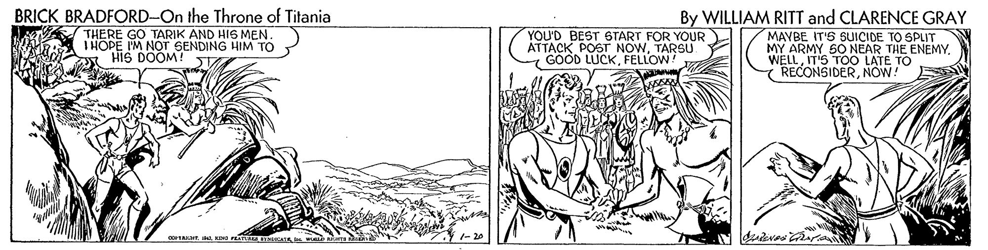 Illustration OCR: BRICK BRADFORD-On the Throne of Titania THERE GO TARIK AND HIS MEN. IHOPE I'M NOT SENDING HIM TO HIS DOOM! By WILLIAM RITT and CLARENCE GRAY MAYBE IT'S SUICIDE TO SPLIT MY ARMY 50 NEAR THE ENEMYIT'S TOO LATE TO RECONSIDERNOW! YOU'D BEST 6TART FOR YOUR ATTACK POST NOWTARSU GOOD LUCKFELLOW corTAKTs BRICK BRADFORD-On the Throne of Titania THERE GO TARIK AND HIS MEN. IHOPE I'M NOT SENDING HIM TO HIS DOOM! By WILLIAM RITT and CLARENCE GRAY MAYBE IT'S SUICIDE TO SPLIT MY ARMY 50 NEAR THE ENEMYIT'S TOO LATE TO RECONSIDERNOW! YOU'D BEST 6TART FOR YOUR ATTACK POST NOWTARSU GOOD LUCKFELLOW corTAKTKING FEATAA IMALS