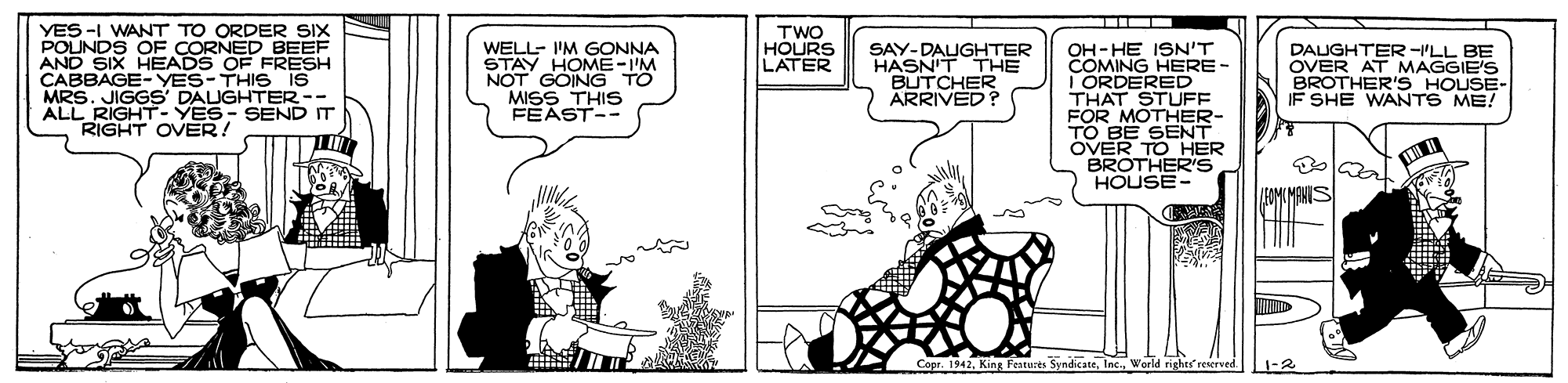 Cartoon OCR: YES -I WANT TO ORDER SIX POUNDS OF CORNED BEEF AND SIX HEADS OF FRESH CABBAGE-YES-THIS IS MRS. JIGGS' DAUGHTER -- ALL RIGHT- YES- SEND IT RIGHT OVER! TWO HOURS LATER WELL- I'M GONNA STAY HOME-I'M NOT GOING TO MISS THIS FEAST-- OH-HE ISN'T COMING HERE - I ORDERED THAT STUFF FOR MOTHER- TO BE SENT OVER TO HER BROTHER'S HOUSE- SAY-DAUGHTER HASN'T THE "BUTCHER ARRIVED ? DAUGHTER -I'LL BE OVER AT MAGGIE'S BROTHER'S HOUSE- IF SHE WANTS ME! IEOMCMANIS a / Copr. 1942World rights reserved. 1-2 YES -I WANT TO ORDER SIX POUNDS OF CORNED BEEF AND SIX HEADS OF FRESH CABBAGE-YES-THIS IS MRS. JIGGS' DAUGHTER -- ALL RIGHT- YES- SEND IT RIGHT OVER! TWO HOURS LATER WELL- I'M GONNA STAY HOME-I'M NOT GOING TO MISS THIS FEAST-- OH-HE ISN'T COMING HERE - I ORDERED THAT STUFF FOR MOTHER- TO BE SENT OVER TO HER BROTHER'S HOUSE- SAY-DAUGHTER HASN'T THE "BUTCHER ARRIVED ? DAUGHTER -I'LL BE OVER AT MAGGIE'S BROTHER'S HOUSE- IF SHE WANTS ME! IEOMCMANIS a / Copr. 1942King Featusts SyndicateWorld rights reserved. 1-2
