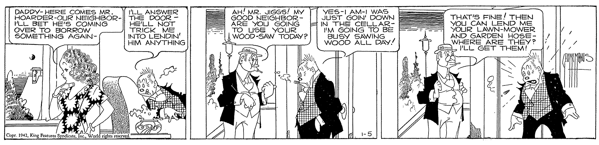 Parallel OCR: DADDY- HERE COMES MR HOARDER-OUR NEIGHBOR- ILL BET HE'S COMING OVER TO BORROW SOMETHING AGAIN- I'LL ANSWER THE DOOR- HE'LL NOT TRICK ME INTO LENDIN' HIM ANYTHING AH! MR. JIGGS! MY GOOD NEIGHBOR- ARE YOU GOING TO USE YOUR WOOD-SAW TODAY? YES-I AM-I WAS JUST GOIN' DOWN IN THE CELLAR- I'M GOING TO BE BUSY SAWING WOOD ALL DAY! THAT'S FINE! THEN CAN LEND ME YOUR LAWN-MOWER AND GARDEN HOSE- WHERE ARE THEY? PLL GET THEM! Copr. 1942King Features S rights reserved DADDY- HERE COMES MR HOARDER-OUR NEIGHBOR- ILL BET HE'S COMING OVER TO BORROW SOMETHING AGAIN- I'LL ANSWER THE DOOR- HE'LL NOT TRICK ME INTO LENDIN' HIM ANYTHING AH! MR. JIGGS! MY GOOD NEIGHBOR- ARE YOU GOING TO USE YOUR WOOD-SAW TODAY? YES-I AM-I WAS JUST GOIN' DOWN IN THE CELLAR- I'M GOING TO BE BUSY SAWING WOOD ALL DAY! THAT'S FINE! THEN CAN LEND ME YOUR LAWN-MOWER AND GARDEN HOSE- WHERE ARE THEY? PLL GET THEM! Copr. 1942King Features S rights reserved