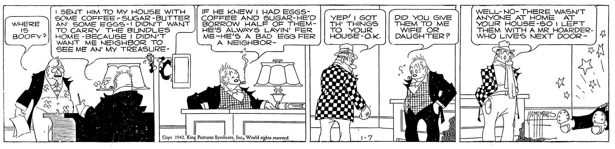 Font OCR: I SENT HIM TO MY HOLSE WITH SOME COFFEE-SUGAR-BUTTER AN' SOME EGGS-I I TO CARRY THE BUNDLES HOME -BECAUSE I DIDN'T WANT ME NEIGHEEASURE- SEE ME AN' MY IF HE KNEWI HAD EGGS- COFFEE AND SUGAR-HE'D BORROW HALF OF HE'S ALWAYS LAYIN' FER ME-HE'S A BAD EGG FER A NEIGHBOR- YEP! I GOT TH' THINGS DID YOU GIVE T M TO ME WELL-NO-THERE WASN'T ANYONE AT HOME AT YOUR DIDN'T WANT WHERE IS BOOFY? THEM- HOUSE-O.K. OR. DAUGHTERP A MR HOARDER- WHO LIVES NEXT DOOR- TO Cope 1942World rights reserwed. I SENT HIM TO MY HOLSE WITH SOME COFFEE-SUGAR-BUTTER AN' SOME EGGS-I I TO CARRY THE BUNDLES HOME -BECAUSE I DIDN'T WANT ME NEIGHEEASURE- SEE ME AN' MY IF HE KNEWI HAD EGGS- COFFEE AND SUGAR-HE'D BORROW HALF OF HE'S ALWAYS LAYIN' FER ME-HE'S A BAD EGG FER A NEIGHBOR- YEP! I GOT TH' THINGS DID YOU GIVE T M TO ME WELL-NO-THERE WASN'T ANYONE AT HOME AT YOUR DIDN'T WANT WHERE IS BOOFY? THEM- HOUSE-O.K. OR. DAUGHTERP A MR HOARDER- WHO LIVES NEXT DOOR- TO Cope 1942King eatures SyndicateWorld rights reserwed.
