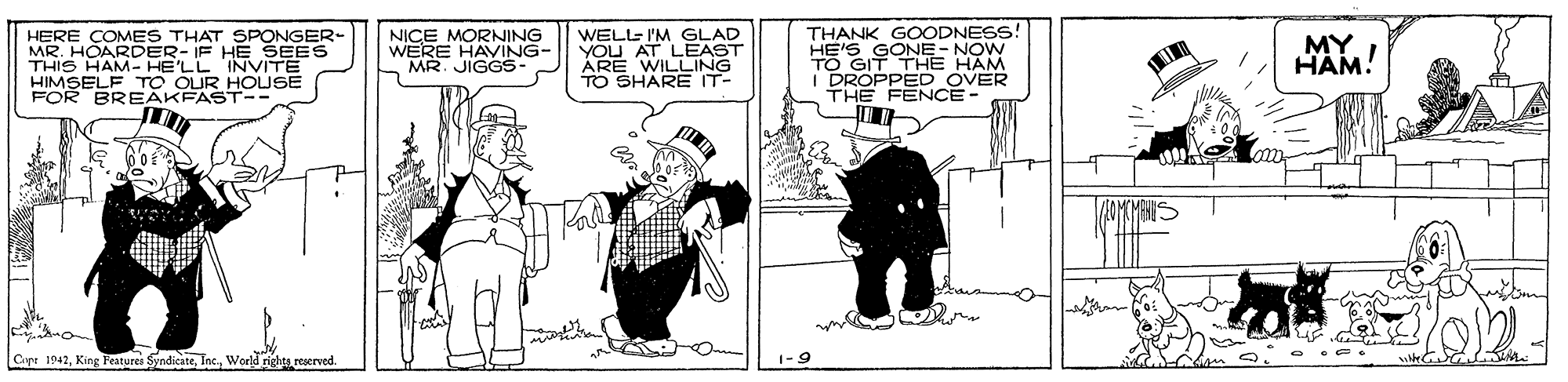 Rectangle OCR: HERE ÇOMES THAT SPONGER- MR. HOARDER- IF HE SEES THIS HAM- HE'LL INVITE HIMSELF TO OUR HOUSE FOR BREAKFAST-- NICE MORNING WERE HAVING- MR. JIGGS- WELLE I'M GLAD YOU AT LEAST ÁRE WILLING TO SHARE IT- THANK GOODNESS! HE'S TO GSONE- NOW I DROPPED OVER THE FENCE - HAM HAM! Capr 1942reserved. 1-9 HERE ÇOMES THAT SPONGER- MR. HOARDER- IF HE SEES THIS HAM- HE'LL INVITE HIMSELF TO OUR HOUSE FOR BREAKFAST-- NICE MORNING WERE HAVING- MR. JIGGS- WELLE I'M GLAD YOU AT LEAST ÁRE WILLING TO SHARE IT- THANK GOODNESS! HE'S TO GSONE- NOW I DROPPED OVER THE FENCE - HAM HAM! Capr 1942King Features SyndicateWorld rightsreserved. 1-9