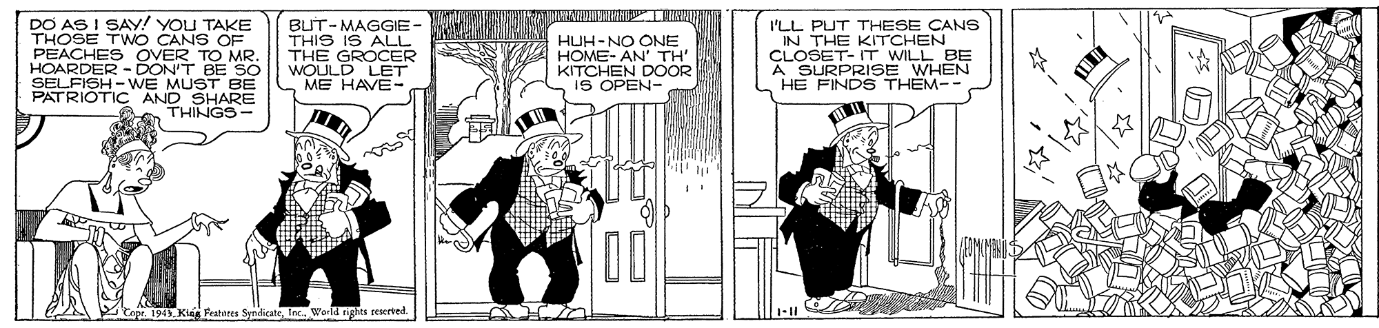 People OCR: DO AS I SAY! YOU TAKE THOSE TWO CANS OF PEACHES OVER TO MR. HOARDER - DON'T BE SO SELFISH- WE MUST BE PATRIOTIC AND SHARE THINGS- BUT-MAGGIE- THIS IS ALL THE GROCER WOULD LET ME HAVE- HUH-NO ONE HOME- AN' TH' KITCHEN DOOR IS OPEN- I'LL PUT THESE CANS IN THE KITCHEN CLOSET- IT WILL BE A SURPRISE WHEN HE FINDS THEM-- Featares SyndicateInc. World rights reserted 1-11 DO AS I SAY! YOU TAKE THOSE TWO CANS OF PEACHES OVER TO MR. HOARDER - DON'T BE SO SELFISH- WE MUST BE PATRIOTIC AND SHARE THINGS- BUT-MAGGIE- THIS IS ALL THE GROCER WOULD LET ME HAVE- HUH-NO ONE HOME- AN' TH' KITCHEN DOOR IS OPEN- I'LL PUT THESE CANS IN THE KITCHEN CLOSET- IT WILL BE A SURPRISE WHEN HE FINDS THEM-- Featares SyndicateInc. World rights reserted 1-11