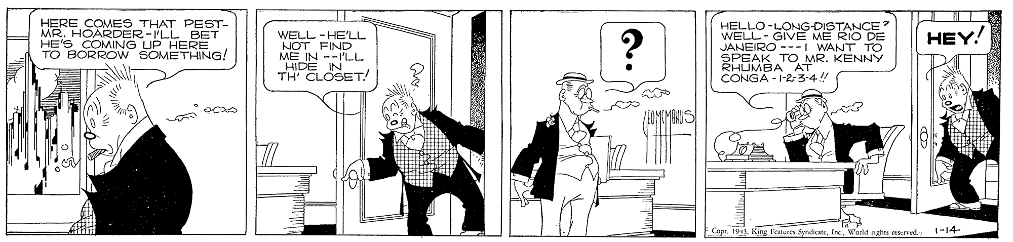 Rectangle OCR: HERE COMES THAT PEST- MR. HOARDER-ILL BET HE'S COMAING UP HERE TO BORROW SOMETHING! HELLO-LONG-DISTANCE? WELL- GIVE ME RIO DE JANEIRO ---I WANT TO SPEAK TO MR. KENNY RHUMBA AT CONGA - 1-2- 3-4!! HEY! WELL - HE'LL NOT FIND ME IN --I'LL "HIDE IN TH' CLOSET! Copr. 1943World rights reserved. 1-14- HERE COMES THAT PEST- MR. HOARDER-ILL BET HE'S COMAING UP HERE TO BORROW SOMETHING! HELLO-LONG-DISTANCE? WELL- GIVE ME RIO DE JANEIRO ---I WANT TO SPEAK TO MR. KENNY RHUMBA AT CONGA - 1-2- 3-4!! HEY! WELL - HE'LL NOT FIND ME IN --I'LL "HIDE IN TH' CLOSET! Copr. 1943King Features SyndicateWorld rights reserved. 1-14-