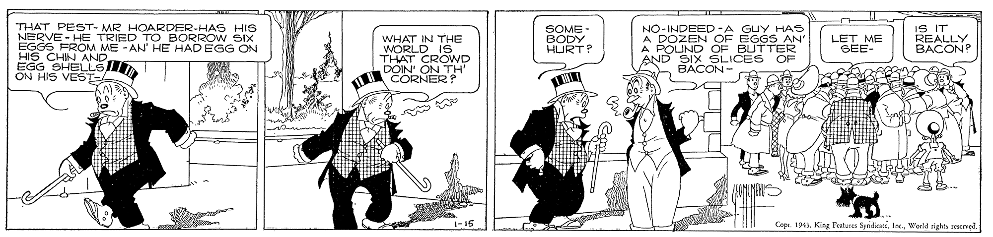 Comic book OCR: THAT PEST- MR HOARDER-HAS HIS NERVE - HE TRIED TO BORROW SIX EGGS FROM ME -AN' HE HAD EGG ON HIS CHIN AND. EGG SHELLS ON HIS VEST- SOME- BODY. HURT? NO-INDEED-A GUY HAS A DOZEN OF EGGS AN' A POUND OF BUTTER AND SIX SLICES BACON- IS IT REALLY BACON? WHAT IN THE WORLD I6 THAT CROWD LET ME SEE- OF COR ON TH' 1-15 Copi. 194)World rights reerved. THAT PEST- MR HOARDER-HAS HIS NERVE - HE TRIED TO BORROW SIX EGGS FROM ME -AN' HE HAD EGG ON HIS CHIN AND. EGG SHELLS ON HIS VEST- SOME- BODY. HURT? NO-INDEED-A GUY HAS A DOZEN OF EGGS AN' A POUND OF BUTTER AND SIX SLICES BACON- IS IT REALLY BACON? WHAT IN THE WORLD I6 THAT CROWD LET ME SEE- OF COR ON TH' 1-15 Copi. 194)King Features SyndicateWorld rights reerved.
