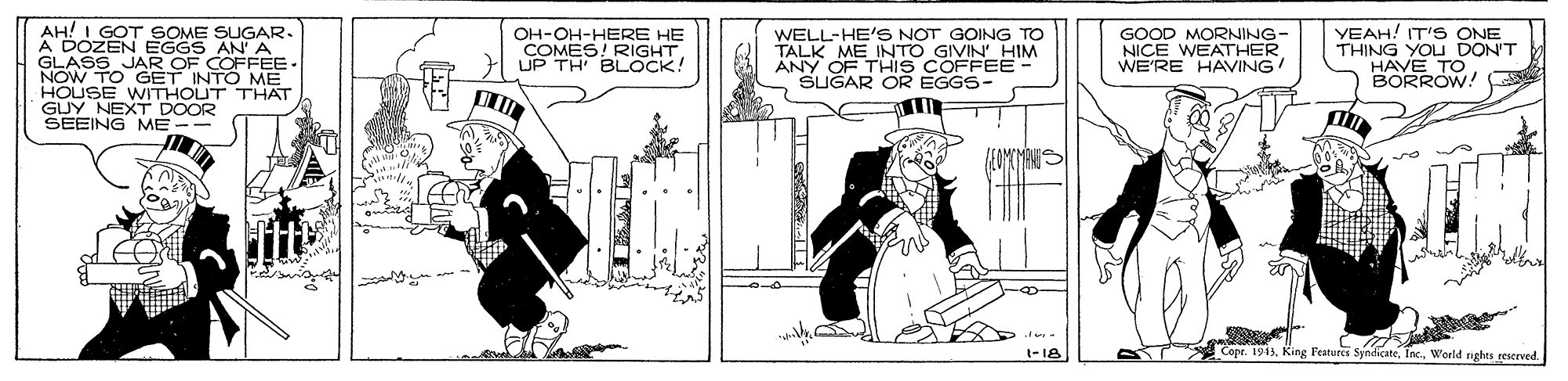 Drawing OCR: AH! I GOT SOME SUGAR. A DOZEN EGGS AN A GLASS JAR OF COFFEE NOW TO GET INTO ME HOUSE WITHOUT THAT GUY NEXT DOOR SEEING ME - WELL-HE'S NOT GOING TO TALK ME INTO GIVIN' HIM ANY OF THIS COFFEE SUGAR OR EGGS- YEAH! IT'S ONE THING YOU DON'T HAVE TO BORROW! OH-OH-HERE HE COMES! RIGHT UP TH BLOCK! GOOD MORNING- NICE WEATHER WE'RE HAVING -18 Copr. 1913World rights rescrved. AH! I GOT SOME SUGAR. A DOZEN EGGS AN A GLASS JAR OF COFFEE NOW TO GET INTO ME HOUSE WITHOUT THAT GUY NEXT DOOR SEEING ME - WELL-HE'S NOT GOING TO TALK ME INTO GIVIN' HIM ANY OF THIS COFFEE SUGAR OR EGGS- YEAH! IT'S ONE THING YOU DON'T HAVE TO BORROW! OH-OH-HERE HE COMES! RIGHT UP TH BLOCK! GOOD MORNING- NICE WEATHER WE'RE HAVING -18 Copr. 1913King Featuecs SyndicateWorld rights rescrved.