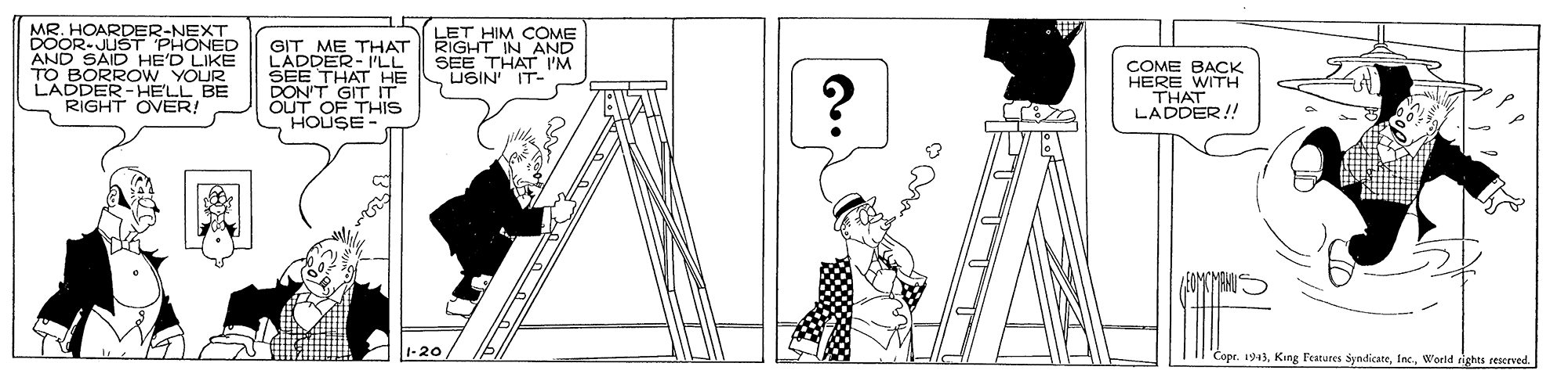 Drawing OCR: MR. HOARDER-NEXT DOOR-JUST PHONED AND SAID HE'D TO BORRO W YOUR LADDER -HELL BE RIGHT OVER! LET HIM COME RIGHT IN AND SEE THAT I'M USIN IT- GIT ME THAT LADDEKT LL HE DON'T GIT T OUT OF THIS HOUSE COME BACK HERE WITH THAT LADDER!! 1-20 Cope. 1943World rights reserved MR. HOARDER-NEXT DOOR-JUST PHONED AND SAID HE'D TO BORRO W YOUR LADDER -HELL BE RIGHT OVER! LET HIM COME RIGHT IN AND SEE THAT I'M USIN IT- GIT ME THAT LADDEKT LL HE DON'T GIT T OUT OF THIS HOUSE COME BACK HERE WITH THAT LADDER!! 1-20 Cope. 1943King Features syndicateWorld rights reserved