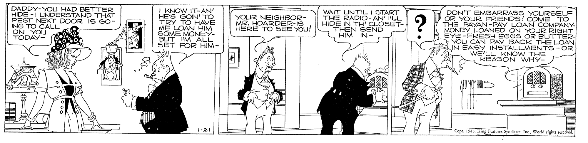 Cartoon OCR: DADDY-YOU HIDE -I UNDEDAANID THAT PEST NEXT DOOR IS GO- ING TO CALL OOn YOU I KNOW IT-AN' HE'S GOIN' TO BETTER WAIT UNTILI START THE RADIO-AN' I'LL HIDE IN TH' CLOSET- THEN SEND HIM IN- DON'T EMBARRASS YOURSELF OR YOUR FRIENDS! COME TO THE PAYAN-PAY LOAN COMPANY MONEY LOANED ON YOUR RIGHT EYE -FRESH EGGS OR BUTTER- YOU CAN PAY BACK THE LOAN IN EASY INSTALLMENTS- OR WE'LL KNOW THE REASON WHY- YOUR NEIGHBOR- MR. HOARDER-IS HERE TO SEE YOU! ME LOAN HHIM SOME MONEY- BUT IM ALL SET FOR HIM- 1-21 Copr. 1913World rights reserved DADDY-YOU HIDE -I UNDEDAANID THAT PEST NEXT DOOR IS GO- ING TO CALL OOn YOU I KNOW IT-AN' HE'S GOIN' TO BETTER WAIT UNTILI START THE RADIO-AN' I'LL HIDE IN TH' CLOSET- THEN SEND HIM IN- DON'T EMBARRASS YOURSELF OR YOUR FRIENDS! COME TO THE PAYAN-PAY LOAN COMPANY MONEY LOANED ON YOUR RIGHT EYE -FRESH EGGS OR BUTTER- YOU CAN PAY BACK THE LOAN IN EASY INSTALLMENTS- OR WE'LL KNOW THE REASON WHY- YOUR NEIGHBOR- MR. HOARDER-IS HERE TO SEE YOU! ME LOAN HHIM SOME MONEY- BUT IM ALL SET FOR HIM- 1-21 Copr. 1913King Peatures SjndicateWorld rights reserved