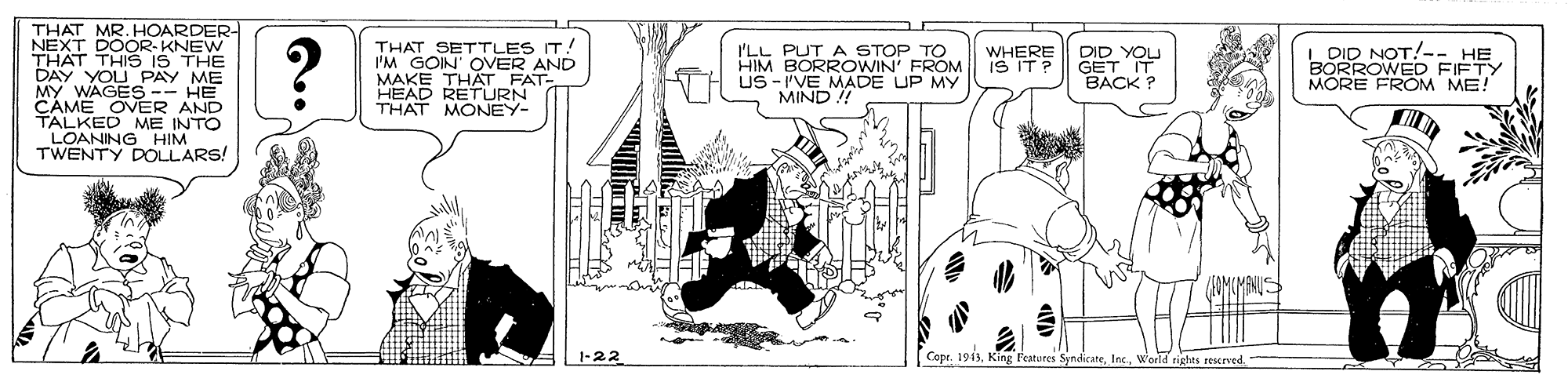 Line art OCR: THAT MR. HOARDER- NEXT DOOR-KNEW THAT THIS IS THE DAY YOU PAY ME MY WAGES-- HE CAME OVER AND TALKED ME INTO LOANING HIM TWENTY DOLLARS! THAT SETTLES IT. I'M GOIN OVER AND MAKE THAT FAT- HEAD RETURN THAT MONEY- I'LL PUT A STOP TO HIM BORROWIN' FROM US -I'VE MADE UP MY MIND ! DID YOU GET BACK ? DID NOT!-- HE BORROWED FIFTY MORE FROM ME! WHERE IS IT ? -22 Cope. 1943Woeld rights rescrved. THAT MR. HOARDER- NEXT DOOR-KNEW THAT THIS IS THE DAY YOU PAY ME MY WAGES-- HE CAME OVER AND TALKED ME INTO LOANING HIM TWENTY DOLLARS! THAT SETTLES IT. I'M GOIN OVER AND MAKE THAT FAT- HEAD RETURN THAT MONEY- I'LL PUT A STOP TO HIM BORROWIN' FROM US -I'VE MADE UP MY MIND ! DID YOU GET BACK ? DID NOT!-- HE BORROWED FIFTY MORE FROM ME! WHERE IS IT ? -22 Cope. 1943King Peatures SyndicateWoeld rights rescrved.