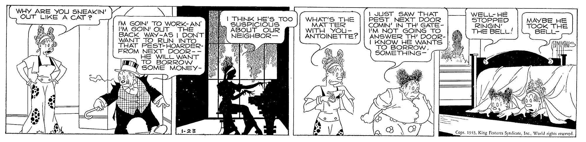 Illustration OCR: WHY ARE YOU SNEAKIN' OUT LIKE A CAT ? I JUST SAW THAT PEST NEXT DOOR COMIN' IN TH GATE- I'M NOT GOING TO ANSWER TH' DOOR- I KNOW_HE WANTS TO BORROWSOMETHING- I THINK HE'S TOO SUSPICIOUS ABOUT OUR NEIGHBOR- WHAT'S THE MATTER WITH YOU- ANTOINETTE? WELL- HE STOPPED RINGIN' THE BELL! MAYBE HE TOOK THE BELL- I'M GOIN' T O WORK-AN I'M GOIN' OLUT THE BACK WAY-AS I DONT WANT TORUN INTO THAT PEST-HOARDER- FROM NEXT DOOR-- HE WILL WANT TO BORROW SOME MONEY- JEIMIMANI 1-23 Copr. 1943World rights rescrved. WHY ARE YOU SNEAKIN' OUT LIKE A CAT ? I JUST SAW THAT PEST NEXT DOOR COMIN' IN TH GATE- I'M NOT GOING TO ANSWER TH' DOOR- I KNOW_HE WANTS TO BORROWSOMETHING- I THINK HE'S TOO SUSPICIOUS ABOUT OUR NEIGHBOR- WHAT'S THE MATTER WITH YOU- ANTOINETTE? WELL- HE STOPPED RINGIN' THE BELL! MAYBE HE TOOK THE BELL- I'M GOIN' T O WORK-AN I'M GOIN' OLUT THE BACK WAY-AS I DONT WANT TORUN INTO THAT PEST-HOARDER- FROM NEXT DOOR-- HE WILL WANT TO BORROW SOME MONEY- JEIMIMANI 1-23 Copr. 1943King Features SyndicateWorld rights rescrved.