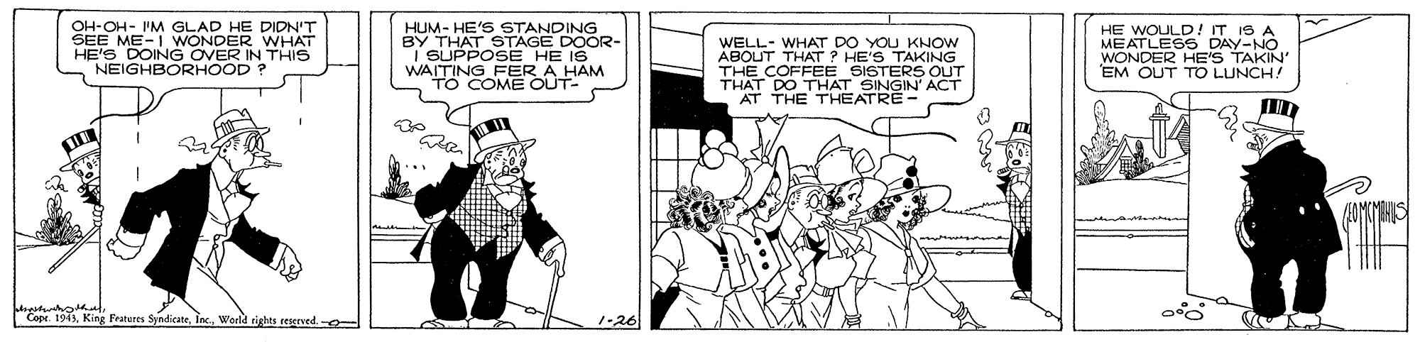 Black-and-white OCR: OH-OH- I'M GLAD HE DIDN'T SEE ME-I WONDER WHAT HE'S HUM- HE'S STANDING BY THAT STAGE DOOR- SUPPOSE HE IS WAITING FER A HAM TO COME OUT- WELL- WHAT DO YOU KNOW ABOUT THAT ? HE'S TAKING THE COFFEE SISTERS OUT THAT DO THAT SINGIN' ACT AT THE THEATRE- HE WOULD ! IT IS A MEATLESS DAY-NO WONDER HE'S EM OUT TO LUNCH! NEIGHOVG OVEN? 2IN THIS Cope. 1945World righes reserved. - 1-26 OH-OH- I'M GLAD HE DIDN'T SEE ME-I WONDER WHAT HE'S HUM- HE'S STANDING BY THAT STAGE DOOR- SUPPOSE HE IS WAITING FER A HAM TO COME OUT- WELL- WHAT DO YOU KNOW ABOUT THAT ? HE'S TAKING THE COFFEE SISTERS OUT THAT DO THAT SINGIN' ACT AT THE THEATRE- HE WOULD ! IT IS A MEATLESS DAY-NO WONDER HE'S EM OUT TO LUNCH! NEIGHOVG OVEN? 2IN THIS Cope. 1945King Fratures SyndicateWorld righes reserved. - 1-26