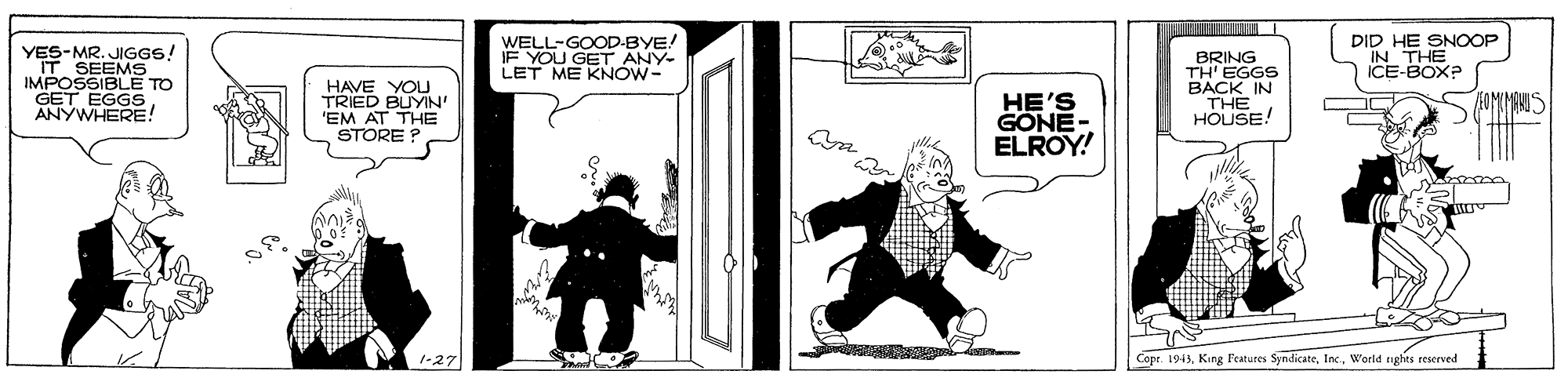 Drawing OCR: WELL-GOOD-BYE! IF YOU GET ANY- LET ME KNÓW- DID HE SNOOP IN THE ICE-BOX? YES-MR. JIGGS! IT SEEMS IMPOSSIBLE TO GET EGGS ANYWHERE! HAVE YOU TRIED BUYIN' 'EM AT THE STORE ? HE'S GONE- ELROY! BRING TH' EGGS BACK IN THE HOUSE! 1-27 Cope. 1943World nghes rescrved WELL-GOOD-BYE! IF YOU GET ANY- LET ME KNÓW- DID HE SNOOP IN THE ICE-BOX? YES-MR. JIGGS! IT SEEMS IMPOSSIBLE TO GET EGGS ANYWHERE! HAVE YOU TRIED BUYIN' 'EM AT THE STORE ? HE'S GONE- ELROY! BRING TH' EGGS BACK IN THE HOUSE! 1-27 Cope. 1943King Features SyndicateWorld nghes rescrved