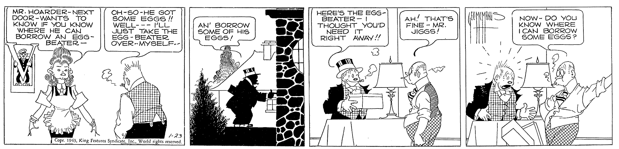 Humour OCR: MR. HOARDER-NEXT DOOR-WANTS TO KNOW IF YOU KNOW WHERE HE CAN BORROW AN EGG- BEATER- OH-SO-HE GOT SOME EGGS ! WELL--- PLL JUST TAKE THE EGG - BEATER OVER-MYSELF.- AN' BORROW SOME OF HIS EGGS! HERE'S THE EGG- BEATER- THOUGHT YOU'D NEED IT RIGHT AWAY!! AH! THAT'S FINE - MR. JIGGS! NOW- DO YOU KNOW WHERE I CAN BORROW SOME EGGS? Cope. 1943World rights reserved MR. HOARDER-NEXT DOOR-WANTS TO KNOW IF YOU KNOW WHERE HE CAN BORROW AN EGG- BEATER- OH-SO-HE GOT SOME EGGS ! WELL--- PLL JUST TAKE THE EGG - BEATER OVER-MYSELF.- AN' BORROW SOME OF HIS EGGS! HERE'S THE EGG- BEATER- THOUGHT YOU'D NEED IT RIGHT AWAY!! AH! THAT'S FINE - MR. JIGGS! NOW- DO YOU KNOW WHERE I CAN BORROW SOME EGGS? Cope. 1943King Features Syndicate. Inc.World rights reserved