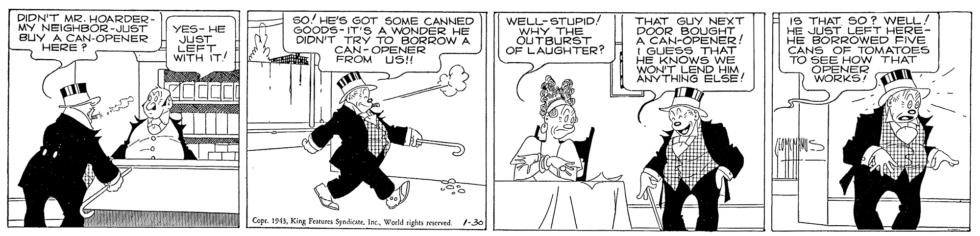 Illustration OCR: DIDN'T MR. HOARDER- MY NEIGHBOR-JUST BUY A CAN-OPENER HERE ? YES- HE JUST LEFT WITH IT! So! HE'S GOT SOME CANNED GOODS-IT'S A WONDER HE DIDN'T TRY TO BORROW A CAN-OPENER FROM US!! WELL-STUPID! WHY THE ÓUTBURST. OF LAUGHTER? THAT GUY NEXT DOOR BOUGHT A CAN-OPENER! I GUESS THAT HE KNOWS WE WON'T LEND HIM ANYTHING ELSE! IS THAT SO? WELL! HE JUST LEFT HERE- HE BORROWED FIVE CANS OF TOMATOES TO SEE HOW THAT OPENER WORKS! Copr. 194)World rights reserved. 1-30 DIDN'T MR. HOARDER- MY NEIGHBOR-JUST BUY A CAN-OPENER HERE ? YES- HE JUST LEFT WITH IT! So! HE'S GOT SOME CANNED GOODS-IT'S A WONDER HE DIDN'T TRY TO BORROW A CAN-OPENER FROM US!! WELL-STUPID! WHY THE ÓUTBURST. OF LAUGHTER? THAT GUY NEXT DOOR BOUGHT A CAN-OPENER! I GUESS THAT HE KNOWS WE WON'T LEND HIM ANYTHING ELSE! IS THAT SO? WELL! HE JUST LEFT HERE- HE BORROWED FIVE CANS OF TOMATOES TO SEE HOW THAT OPENER WORKS! Copr. 194)King Features SyndicateWorld rights reserved. 1-30