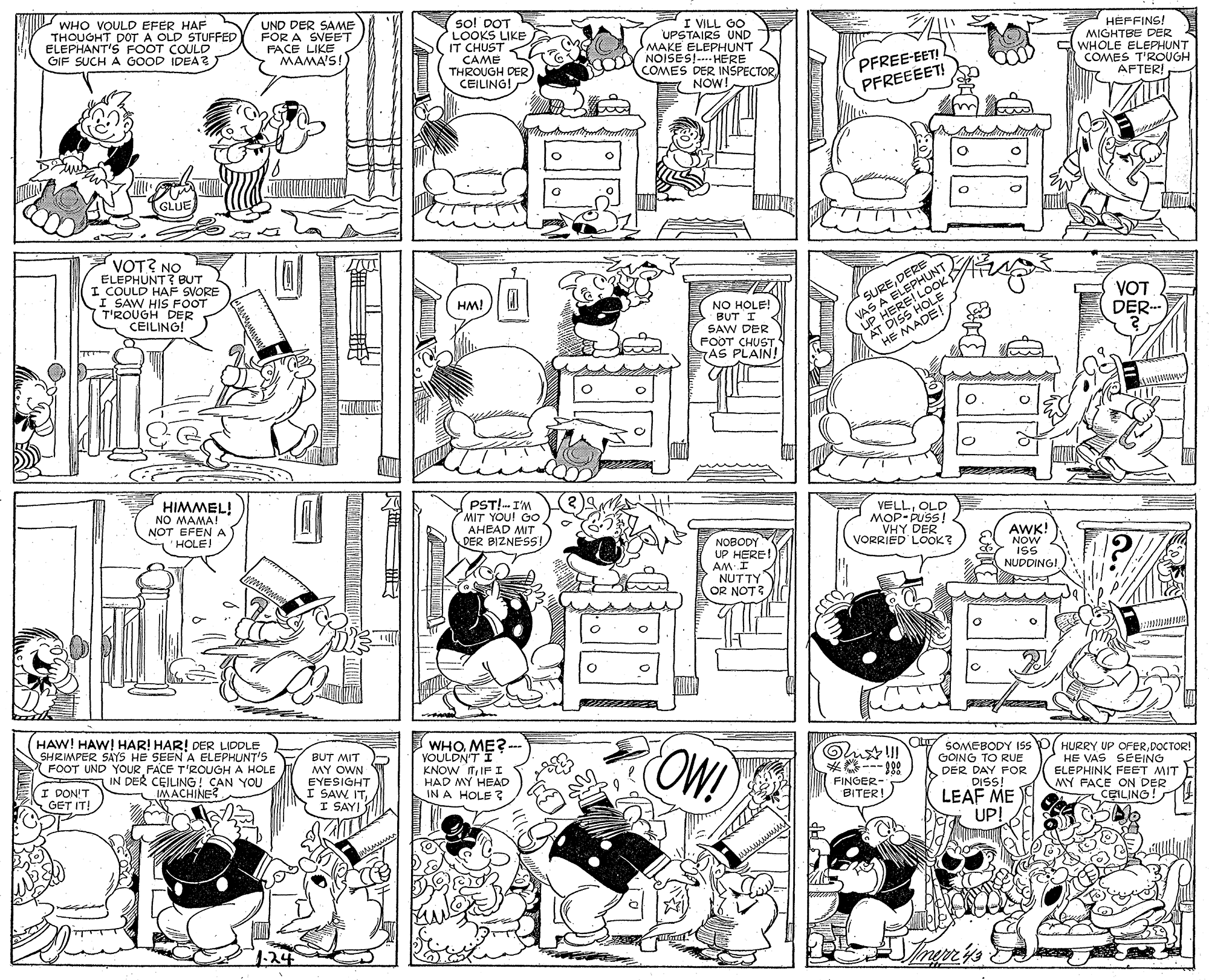 Rectangle OCR: WHO VOULD EFER HAF THOUGHT DOT A OLD STUFFED ELEPHANT'S FOOT COULD GIF SUCH A GOOD IDEA UND DER SAME FOR A SVEET FACE LIKE MAMA'S! so! DOT LOOKS LIKE IT CHUST CAME THROUGH DER CEILING! I VILL GO UPSTAIRS UND MAKE ELEPHUNT OY NOISES!-- HEP COMES DER INSPECTOR HEPFINS! MIGHTBE DER WHOLE ELEPHUNT COMES T'ROUGH AFTER! PFREE-EET! NOW! PFREEEET! GLUE VOT? NO ELEPHUNT? BUT I COULD HAF SVORE I SAW HIS FOOT T'ROUGH DER CEILING! SUREDERE VAS A ELEPHUNT UP HERE! LOOK AT DISS HOLE VOT DER HM! NO HOLE! BUT I SAW DER FOOT CHUST AS PLAIN! HE MADE! HIMMEL! NO MAMA! NOT EFEN A HOLE! PST!- I'M MIT YOU! GO AHEAD MIT DER BIZNESS! VELLOLD MOP-PUSS! VHY DER VORRIED LOOK? NOBODY UP HERE! AM I NUTTY OR NOT AWK! NOW ISS NUDDING! HAW! HAW! HAR! HAR! DER LIDDLE SHRIMPER SAY5 HE SEEN A ELEPHUNT'S FOOT UND YOUR FACE T'ROUGH A HOLE IN DER CEILING! CAN YOU IMACHINE? BUT MIT MY OWN EYESIGHT I SAW ITI SAYI WHO ME?- VOULDN'T I KNOW ITIFI HAD MY HEAD IN A HOLE ? OW! SOMEBODY IS P( HURRY UP OFERDOCTOR! GOING TO RUE DER DAY FOR DISS! HE VAS SEEING ELEPHINK FEET MIT MY FACE ON DER CEILING! I DON'T GET IT! FINGER- - ? BITER! LEAF ME UP! 124 ?ee s WHO VOULD EFER HAF THOUGHT DOT A OLD STUFFED ELEPHANT'S FOOT COULD GIF SUCH A GOOD IDEA UND DER SAME FOR A SVEET FACE LIKE MAMA'S! so! DOT LOOKS LIKE IT CHUST CAME THROUGH DER CEILING! I VILL GO UPSTAIRS UND MAKE ELEPHUNT OY NOISES!-- HEP COMES DER INSPECTOR HEPFINS! MIGHTBE DER WHOLE ELEPHUNT COMES T'ROUGH AFTER! PFREE-EET! NOW! PFREEEET! GLUE VOT? NO ELEPHUNT? BUT I COULD HAF SVORE I SAW HIS FOOT T'ROUGH DER CEILING! SUREDERE VAS A ELEPHUNT UP HERE! LOOK AT DISS HOLE VOT DER HM! NO HOLE! BUT I SAW DER FOOT CHUST AS PLAIN! HE MADE! HIMMEL! NO MAMA! NOT EFEN A HOLE! PST!- I'M MIT YOU! GO AHEAD MIT DER BIZNESS! VELLOLD MOP-PUSS! VHY DER VORRIED LOOK? NOBODY UP HERE! AM I NUTTY OR NOT AWK! NOW ISS NUDDING! HAW! HAW! HAR! HAR! DER LIDDLE SHRIMPER SAY5 HE SEEN A ELEPHUNT'S FOOT UND YOUR FACE T'ROUGH A HOLE IN DER CEILING! CAN YOU IMACHINE? BUT MIT MY OWN EYESIGHT I SAW ITI SAYI WHO ME?- VOULDN'T I KNOW ITIFI HAD MY HEAD IN A HOLE ? OW! SOMEBODY IS P( HURRY UP OFERDOCTOR! GOING TO RUE DER DAY FOR DISS! HE VAS SEEING ELEPHINK FEET MIT MY FACE ON DER CEILING! I DON'T GET IT! FINGER- - ? BITER! LEAF ME UP! 124 ? ee s