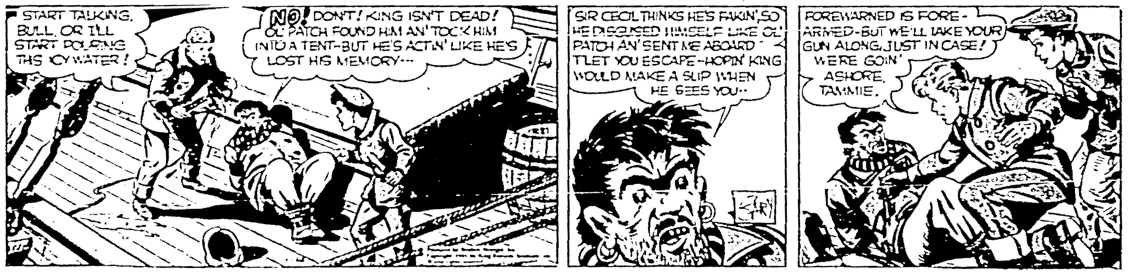 Illustration OCR: START TALKINGOR ILL START DOSNG THS CYWATER ! NO! DONT! KING ISN'T DEAD! E PATCH FOUND HAM AN' TOCK HIM INTO A TENT-BUT HE'S ACTIN'LIKE HES LOST HIS MEMCRY.-- SR CEOLTHINKS HES FAKIN'SO HEDSESED SELF KE O PATOH AN'SENT ME ASOARD TLET YOU ESCAPE-HOPIN KING WOLLD MAKE A SLIP VHEN HE GEES YOU FOREWARNED IS FORE- ARMED-BUT WE'LL LAKE YOUR GUN ALONGJUST IN CASE! WERE GOIN > ASHORE. TAMMIE. START TALKINGOR ILL START DOSNG THS CYWATER ! NO! DONT! KING ISN'T DEAD! E PATCH FOUND HAM AN' TOCK HIM INTO A TENT-BUT HE'S ACTIN'LIKE HES LOST HIS MEMCRY.-- SR CEOLTHINKS HES FAKIN'SO HEDSESED SELF KE O PATOH AN'SENT ME ASOARD TLET YOU ESCAPE-HOPIN KING WOLLD MAKE A SLIP VHEN HE GEES YOU FOREWARNED IS FORE- ARMED-BUT WE'LL LAKE YOUR GUN ALONGJUST IN CASE! WERE GOIN > ASHORE. TAMMIE.