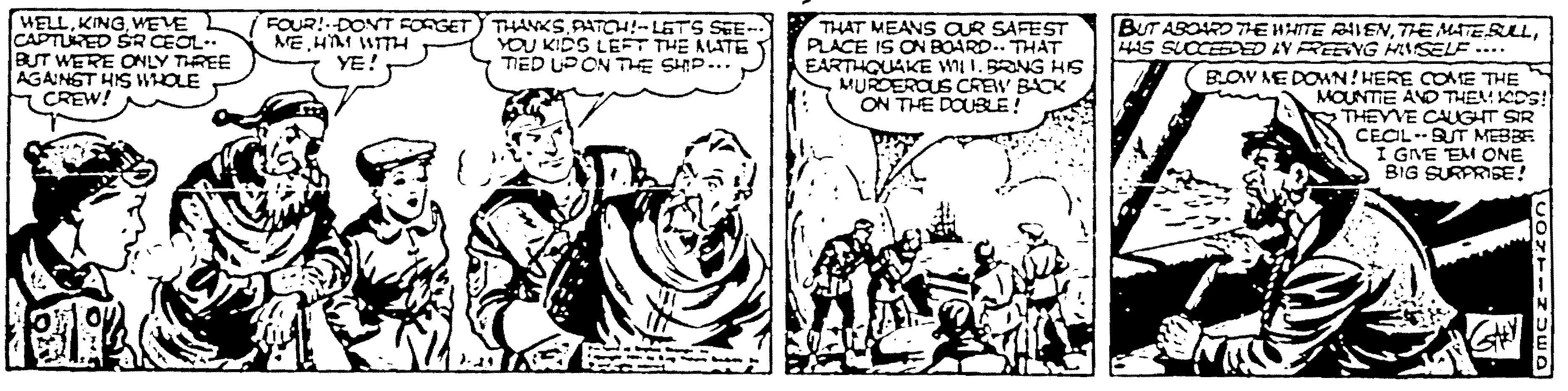Art OCR: WELLWEVE CAPTURED SR CEOL. BUT WERE ONLY THREE AGAINST HIS WHOLE CREW! FOUR!DONT FORGET ME HM WITH YE! THANKS PATH!- LETS SEE-- YOU KIDS LEFT THE ALATE TED UPON THE SHIP... BUT ABORD TE HHITE RAIEN4S SLCCEE D IN REEVG HISELE .... THAT MEANS AR SAFEST PLACE IS ON BOARD. THAT EARTHQUAKE W I. BRNG Hs MUROEROUS CREW BACK ON THE DOUBLE! (BLOV NE DOWN! HERE COME THE MOUNTIE AND THEA CDS! THEYVE CALGHT SIR CECL-SUT MEBBR I GNE EM ONE BIG SURPRISE! WELLWEVE CAPTURED SR CEOL. BUT WERE ONLY THREE AGAINST HIS WHOLE CREW! FOUR!DONT FORGET ME HM WITH YE! THANKS PATH!- LETS SEE-- YOU KIDS LEFT THE ALATE TED UPON THE SHIP... BUT ABORD TE HHITE RAIENTHE MATERL4S SLCCEE D IN REEVG HISELE .... THAT MEANS AR SAFEST PLACE IS ON BOARD. THAT EARTHQUAKE W I. BRNG Hs MUROEROUS CREW BACK ON THE DOUBLE! (BLOV NE DOWN! HERE COME THE MOUNTIE AND THEA CDS! THEYVE CALGHT SIR CECL-SUT MEBBR I GNE EM ONE BIG SURPRISE!