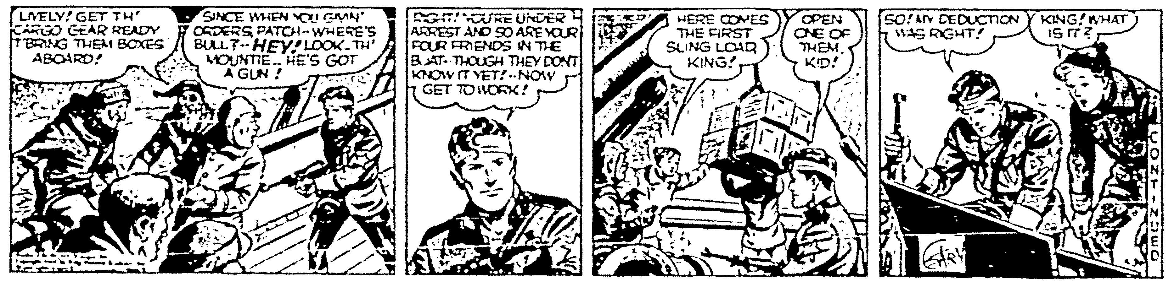 Publication OCR: LIVELY! GET TH KARGO GEAR READY TBRING THEM BOXES ABOARD! SINCE WHEN OI GMN ORDERS PATCH-WHERE's BULL 7- HEY! LOOK. TH MOUNTIE HE'S GOT A GUN ! G OUKE UNDER ARREST AND SO ARE VOUR FOUR FRIENDS IN THE BAT. THOUGH THEY DONT KNOW IT YET! --NOW GET TO WORK! sO!AY DEDUCTION WAS RIGHT!! KING! WHAT Is rr? HERE COMES THE FIRST SLING LOAR KING! OPEN CNE OF THÊMKID! LIVELY! GET TH KARGO GEAR READY TBRING THEM BOXES ABOARD! SINCE WHEN OI GMN ORDERS PATCH-WHERE's BULL 7- HEY! LOOK. TH MOUNTIE HE'S GOT A GUN ! G OUKE UNDER ARREST AND SO ARE VOUR FOUR FRIENDS IN THE BAT. THOUGH THEY DONT KNOW IT YET! --NOW GET TO WORK! sO!AY DEDUCTION WAS RIGHT!! KING! WHAT Is rr? HERE COMES THE FIRST SLING LOAR KING! OPEN CNE OF THÊM