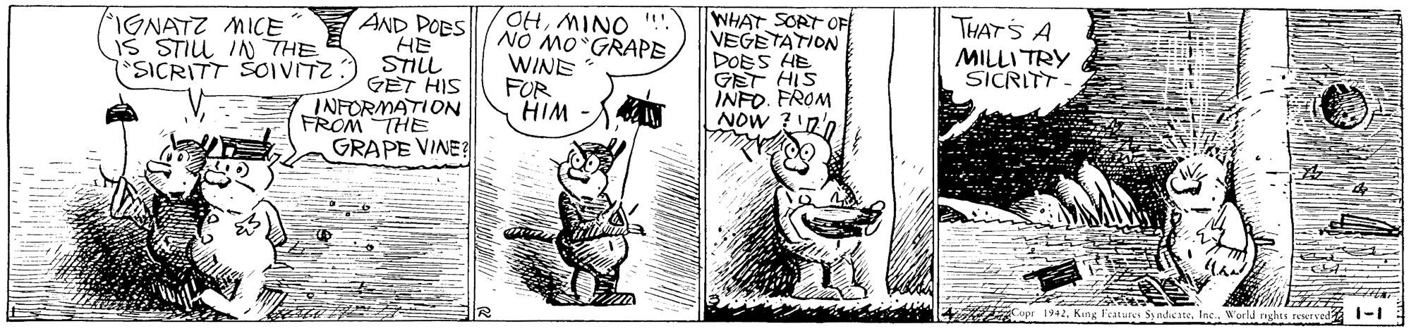 Illustration OCR: OHMINO ". Nó Mo GRAPE WINE FOR HIM WHAT SORT OF VEGETATION DOES HE GET HIS INFO. FROM NOw ?n'n THATS A MILLI TRY SICRITT IGNATZ MICE IS STIL IN THE AND DOBS HE SICRITT ŠOIVITZ:) STIL GET HIS INFORMATION FROM THE GRAPE VINE Copr 1942World nghts rewrved OHMINO ". Nó Mo GRAPE WINE FOR HIM WHAT SORT OF VEGETATION DOES HE GET HIS INFO. FROM NOw ?n'n THATS A MILLI TRY SICRITT IGNATZ MICE IS STIL IN THE AND DOBS HE SICRITT ŠOIVITZ:) STIL GET HIS INFORMATION FROM THE GRAPE VINE Copr 1942King Features Sy nddicateWorld nghts rewrved