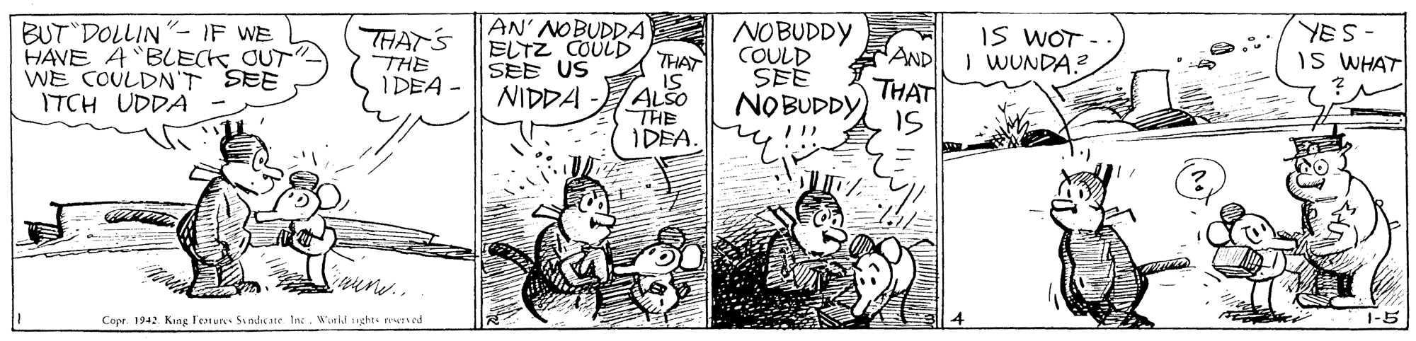 Parallel OCR: BUT DOLLIN- IF WE HAVE A BLECK_ OUT WE COULDN'T SEE ITCH UDDA THAT'S THE IDEA - AN' NOBUDDA ELTZ COULD SEE US NIDDA NOBUDDY COULD IS WOT - - AND I WUNDA? YES- IS WHAT THAT ALSO THE IDEA. ??S THAT NOBUDDY) IS Copr. 1942 Kang Feture Sindic ste InW ald ughts nwrsed 1-5 BUT DOLLIN- IF WE HAVE A BLECK_ OUT WE COULDN'T SEE ITCH UDDA THAT'S THE IDEA - AN' NOBUDDA ELTZ COULD SEE US NIDDA NOBUDDY COULD IS WOT - - AND I WUNDA? YES- IS WHAT THAT ALSO THE IDEA. ?? S THAT NOBUDDY) IS Copr. 1942 Kang Feture Sindic ste InW ald ughts nwrsed 1-5